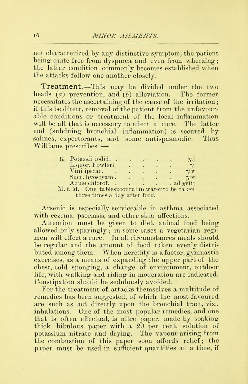 not characterized by any distinctive symptom, the patient being quite free from dyspnoea and even from wheezing; the latter condition commonly becomes established when the attacks follow one another closely. Treatment.—This may be divided under the two heads (a) prevention, and (6) alleviation. The former necessitates the ascertaining of the cause of the irritation ; if this be direct, removal of the patient from the unfavour- able conditions or treatment of the local inflammation will be all that is necessary to effect a cure. The latter end (subduing bronchial inflammation) is secured by salines, expectorants, and some antispasmodic. Thus Williams prescribes :— Potassii iodidi 5ij Liquor. Fowleri .... 5] Vini ipecac 5iv Sacc. liyoscyam 5iv Aquae chlorof ad ^viij M. f. M. One tablespoonf ul in water to be taken three times a day after food. Arsenic is especially serviceable in asthma associated with eczema, psoriasis, and other skin aifections. Attention must be given to diet, animal food being allowed only sparingly; in some cases a vegetarian regi- men will effect a cure. In all circumstances meals should be regular and the amount of food taken evenly distri- buted among them. When heredity is a factor, gymnastic exercises, as a means of expanding the upper part of the chest, cold sponging, a change of environment, outdoor life, with walking and riding in moderation are indicated. Constipation should be sedulously avoided. For the treatment of attacks themselves a multitude of remedies has been suggested, of which the most favoured are such as act directly upon the bronchial tract, viz., inhalations. One of the most popular remedies, and one that is often efl:ectual, is nitre paper, made by soaking thick bibulous paper with a 20 per cent, solution of potassium nitrate and drying. The vapour arising from the combustion of this paper soon aifords relief; the paper must be used in sufficient quantities at a time, if