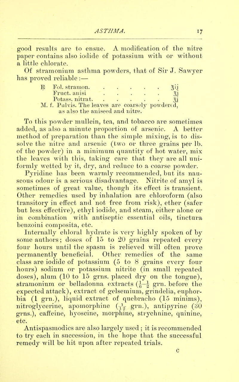 good results are to ensue. A modification of the nitre paper contains also iodide of potassium with or withoufc a little chlorate. Of stramonium asthma powders, that of Sir J. Sawyer has proved reliable :— R Fol. stramon. . . . . . 51.1 Fruct. aiiisi 3] Potass, nitrat. ..... M. f. Pulvis. The leaves are coarsely powdered, as also the aniseed and nitre. To this powder mullein, tea, and tobacco are sometimes added, as also a minute proportion of arsenic. A better method of preparation than the simple mixing, is to dis- solve the nitre and arsenic (two or three grains per lb. of the powder) in a minimum quantity of hot water, mix the leaves with this, taking care that they are all uni- formly wetted by it, dry, and reduce to a coarse powder. Pyridine has been warmly recommended, but its nau- seous odour is a serious disadvantage. Niti'ite of amyl is sometimes of great value, though its effect is transient. Other remedies used by inhalation are chloroform (also transitory in effect and not free from risk), ether (safer but less eifective), ethyl iodide, and steam, either alone or in combination with antiseptic essential oils, tinctura benzoini composita, etc. Internally cliloral hydrate is very highly spoken of by some authors; doses of 15 to 20 g]*ains repeated every four hours until the spasm is relieved will often prove permanently beneficial. Other remedies of the same class are iodide of potassium (5 to 8 grains every four hours) sodium or potassium nitrite (in small repeated doses), alum (10 to 15 grns. placed dry on the tongue), stramonium or belladonna extracts {\-\ grn. before the expected attack), extract of gelsemium, grindelia, euphor- bia (1 grn.), liquid extract of quebracho (15 minims), nitroglycerine, apomorphine (J^ ^^'i^-)? antipyrine (80 grns.), caffeine, hyoscine, morphine, sti-ychnine, quinine, etc. Antispasmodics are also largely used ; it is recommended to try each in succession, in the hope that the successful remedy will be hit upon after repeated trials. C