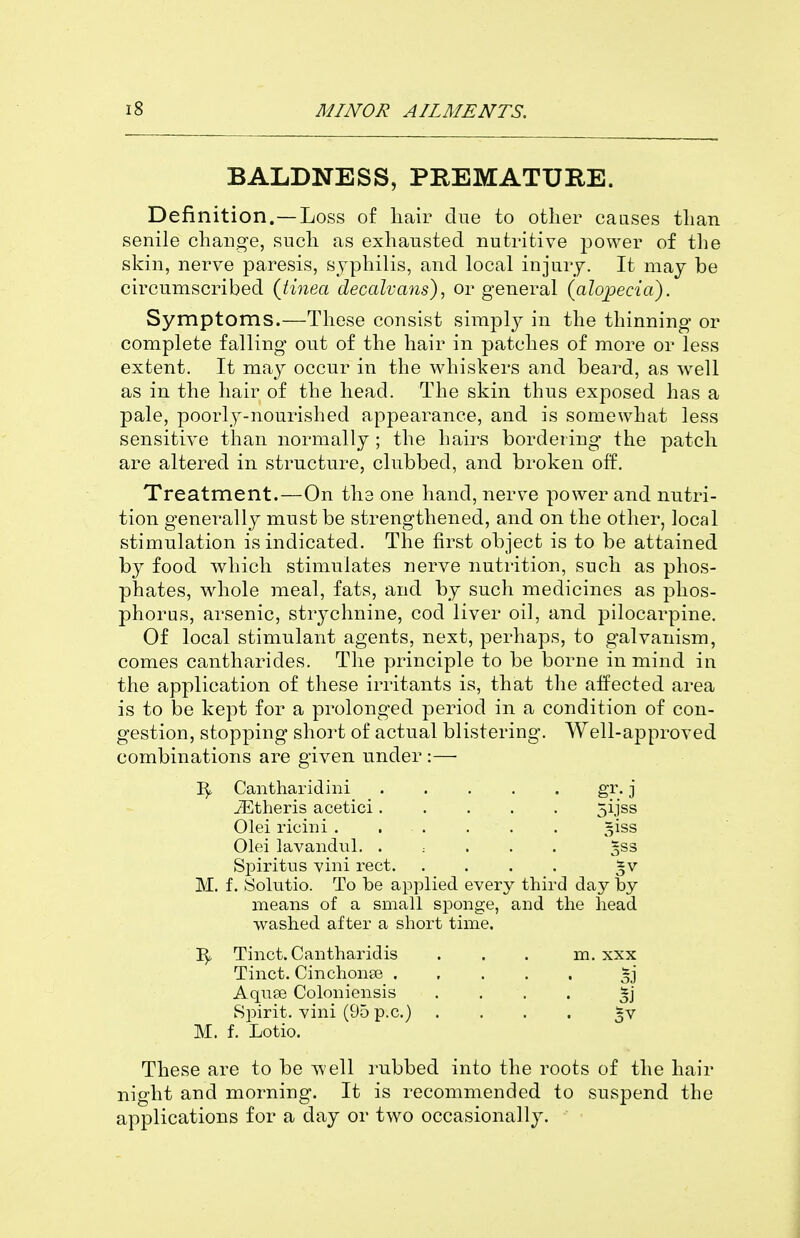 BALDNESS, PREMATURE. Definition.—Loss of liair clue to other causes tlian senile change, such as exhausted nutritive power of the skill, nerve paresis, syphilis, and local injury. It may be circumscribed (tinea decalvans), or general (alopecia). Symptoms.—These consist simply in the thinning or complete falling out of the hair in patches of more or less extent. It may occur in the whiskers and beard, as well as in the hair of the head. The skin thus exposed has a pale, poorly-nourished appearance, and is somewhat less sensitive than normally ; the hairs bordering the patch are altered in structure, clubbed, and broken off. Treatment.—On the one hand, nerve power and nutri- tion generally must be strengthened, and on the other, local stimulation is indicated. The first object is to be attained by food which stimulates nerve nutrition, such as phos- phates, whole meal, fats, and by such medicines as phos- phorus, arsenic, strychnine, cod liver oil, and pilocarpine. Of local stimulant agents, next, perhaps, to galvanism, comes cantharides. The principle to be borne in mind in the application of these irritants is, that the affected area is to be kept for a prolonged period in a condition of con- gestion, stopping short of actual blistering. Well-approved combinations are given under :— Cantharidini gr. j iEtheris acetici 5ijss Olei ricini . . . . . . 5133 Olei lavandiil. . : . . . gss Spiritus vini rect M. f. yolutio. To be applied every third day by means of a small sponge, and the head washed after a short time. Tinct. Cantharidis ... m. xxx Tinct. Cinchonse Aqnse Coloniensis .... Spirit, vini (95 p.c.) .... ^v M. f. Lotio. These are to be well rubbed into the roots of the hair night and morning. It is recommended to suspend the applications for a day or two occasionally.