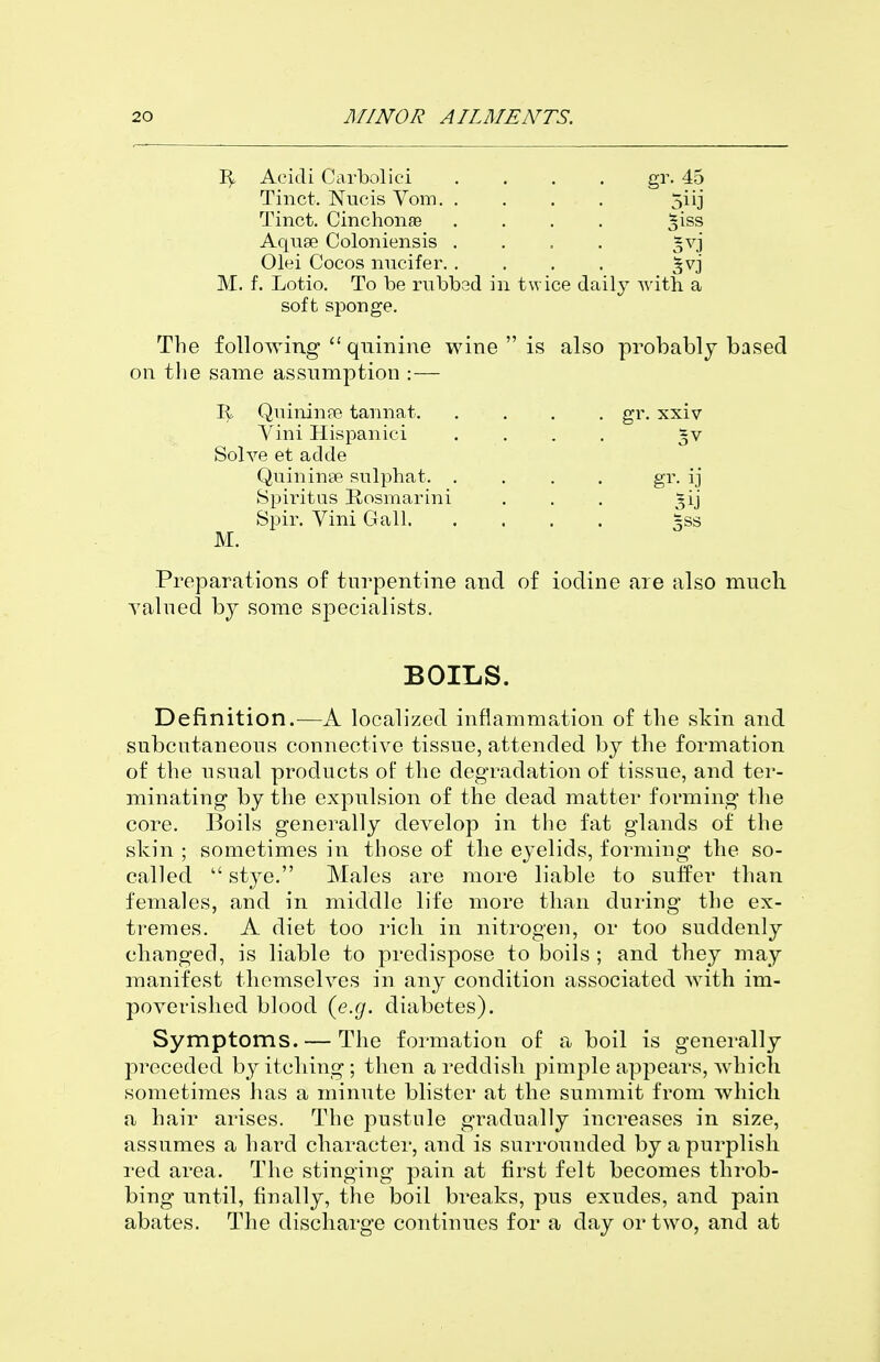 AcicTi Carbolici .... gr. 45 Tinct. Nucis Vom 5iij Tinct. Cinchonffi .... ^i^s Aquse Coloniensis .... §vj Olei Cocos micifer ^vj M. f. Lotio. To be mbbsd in twice daily ■with a soft sponge. The following  quinine wine  is also probably based on the same assumption :— Qnininpe tannat gr. xxiv Vini Hispanici .... 5V Solve et adde Quininas snlphat gr. ij Spiritus Bosmarini . . . ^ij Spir, Vini Gall 5ss M. Preparations of turpentine and of iodine are also much Yalued by some specialists. BOILS. Definition.—A localized inflammation of the skin and subcntaneous connective tissue, attended by the formation of the usual products of the degradation of tissue, and ter- minating by the expulsion of the dead matter forming the core. Boils generally develop in the fat glands of the skin ; sometimes in those of the eyelids, forming the so- called  stye. Males are more liable to suffer than females, and in middle life more than during the ex- tremes. A diet too rich in nitrogen, or too suddenly changed, is liable to predispose to boils ; and they may manifest themselves in any condition associated with im- poverished blood (gaj. diabetes). Symptoms. — The formation of a boil is generally preceded by itching ; then a reddish pimple appears, which, sometimes has a minute blister at the summit from which a hair arises. The pustule gradually increases in size, assumes a hard character, and is surrounded by a purplish red area. The stinging pain at first felt becomes throb- bing until, finally, the boil breaks, pus exudes, and pain abates. The discharge continues for a day or two, and at