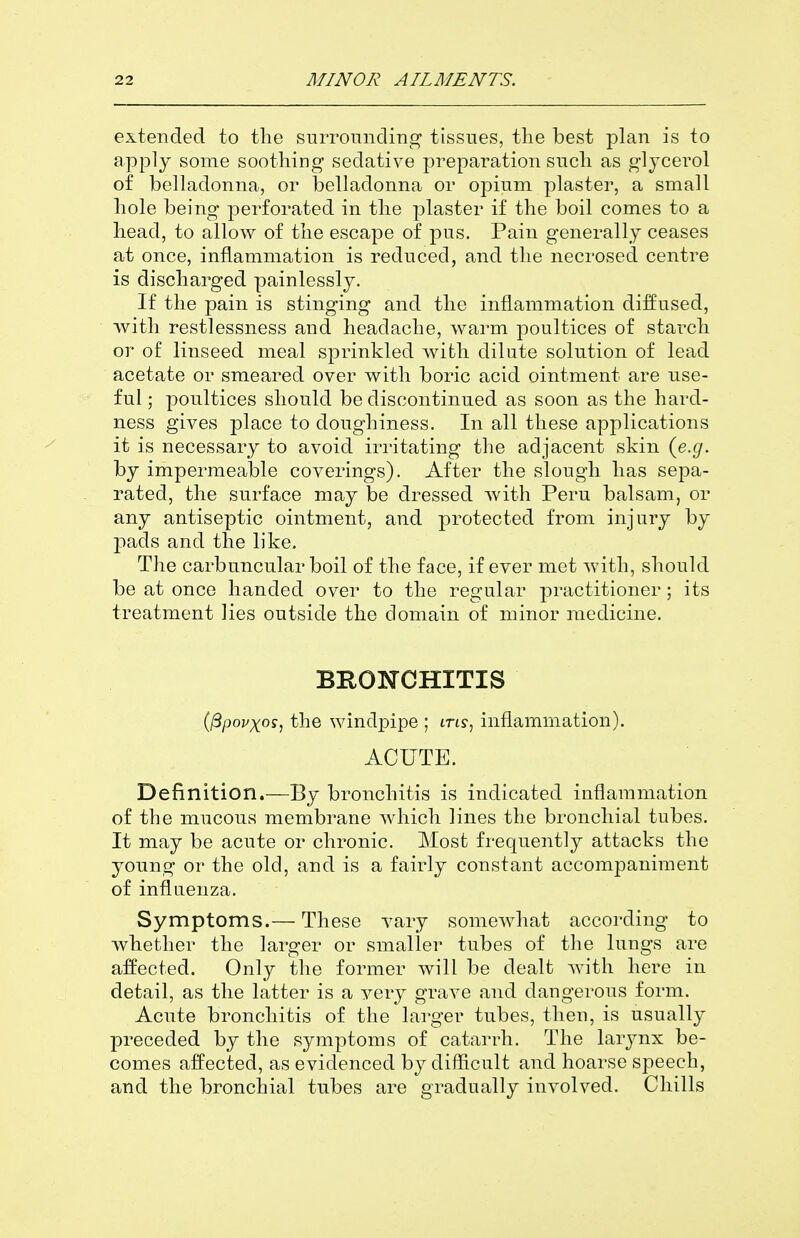 extended to the surrounding tissues, the best plan is to appl}^ some soothing sedative preparation such as glycerol of belladonna, or belladonna or opium plaster, a small hole being perforated in the plaster if the boil comes to a head, to allow of the escape of pus. Pain generally ceases at once, inflammation is reduced, and the necrosed centre is discharged painlessly. If the pain is stinging and the inflammation diffused, with restlessness and headache, warm poultices of starch or of linseed meal sprinkled with dilute solution of lead acetate or smeared over with boric acid ointment are use- ful ; poultices should be discontinued as soon as the hard- ness gives place to doughiness. In all these applications it is necessary to avoid irritating the adjacent skin {e.g. by impermeable coverings). After the slough has sepa- rated, the surface may be dressed with Peru balsam, or any antiseptic ointment, and protected from injury by pads and the like. The carbuncular boil of the face, if ever met with, should be at once handed over to the regular practitioner ; its treatment lies outside the domain of minor medicine. BRONCHITIS (^povxos, the windpipe ; ins, inflammation). ACUTE. Definition.—By bronchitis is indicated inflammation of the mucous membrane which lines the bronchial tubes. It may be acute or chronic. Most frequently attacks the young or the old, and is a fairly constant accompaniment of influenza. Symptoms.— These vary somewhat according to whether the larger or smaller tubes of the lungs are affected. Only the former will be dealt Avith here in detail, as the latter is a very grave and dangerous form. Acute bronchitis of the larger tubes, then, is usually preceded by the symptoms of catarrh. The larjmx be- comes affected, as evidenced by difficult and hoarse speech, and the bronchial tubes are gradually involved. Chills