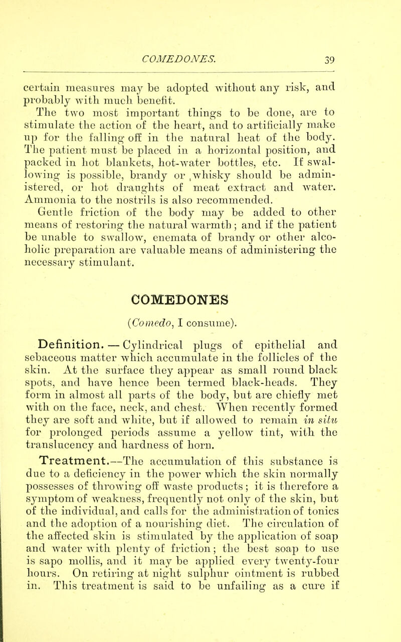 certain measures may be adopted without any risk, and probably with much benefit. The two most important things to be done, are to stimulate the action of the heart, and to artificially make up for the falling off in the natural heat of the body. The |3atient must be placed in a horizontal position, and packed in hot blankets, hot-water bottles, etc. If swal- lowing is possible, brandy or ,whisky should be admin- istered, or hot draughts of meat extract and water. Ammonia to the nostrils is also recommended. Gentle friction of the body may be added to other means of restoring the natural warmth ; and if the patient be unable to swallow, enemata of brandy or other alco- holic preparation are valuable means of administering the necessary stimulant. COMEDONES {Comedo^ I consume). Definition. — Cylindrical plugs of epithelial and sebaceous matter which accumulate in the follicles of the skin. At the surface they appear as small round black spots, and have hence been termed black-heads. They form in almost all parts of the body, but are chiefly met with on the face, neck, and chest. When recently formed they are soft and white, but if allowed to remain in situ for prolonged periods assume a yellow tint, with the translucency and hardness of horn. Treatment.—The accumulation of this substance is due to a deficiency in the power which the skin normally possesses of throwing off waste products; it is therefore a symptom of weakness, frequently not only of the skin, but of the individual, and calls for the administration of tonics and the adoption of a nourishing diet. The circulation of the affected skin is stimulated by the application of soap and water with plenty of friction; the best soap to use is sapo mollis, and it may be applied every twenty-four hours. On retiring at night sulphur ointment is rubbed in. This treatment is said to be unfailing as a cure if