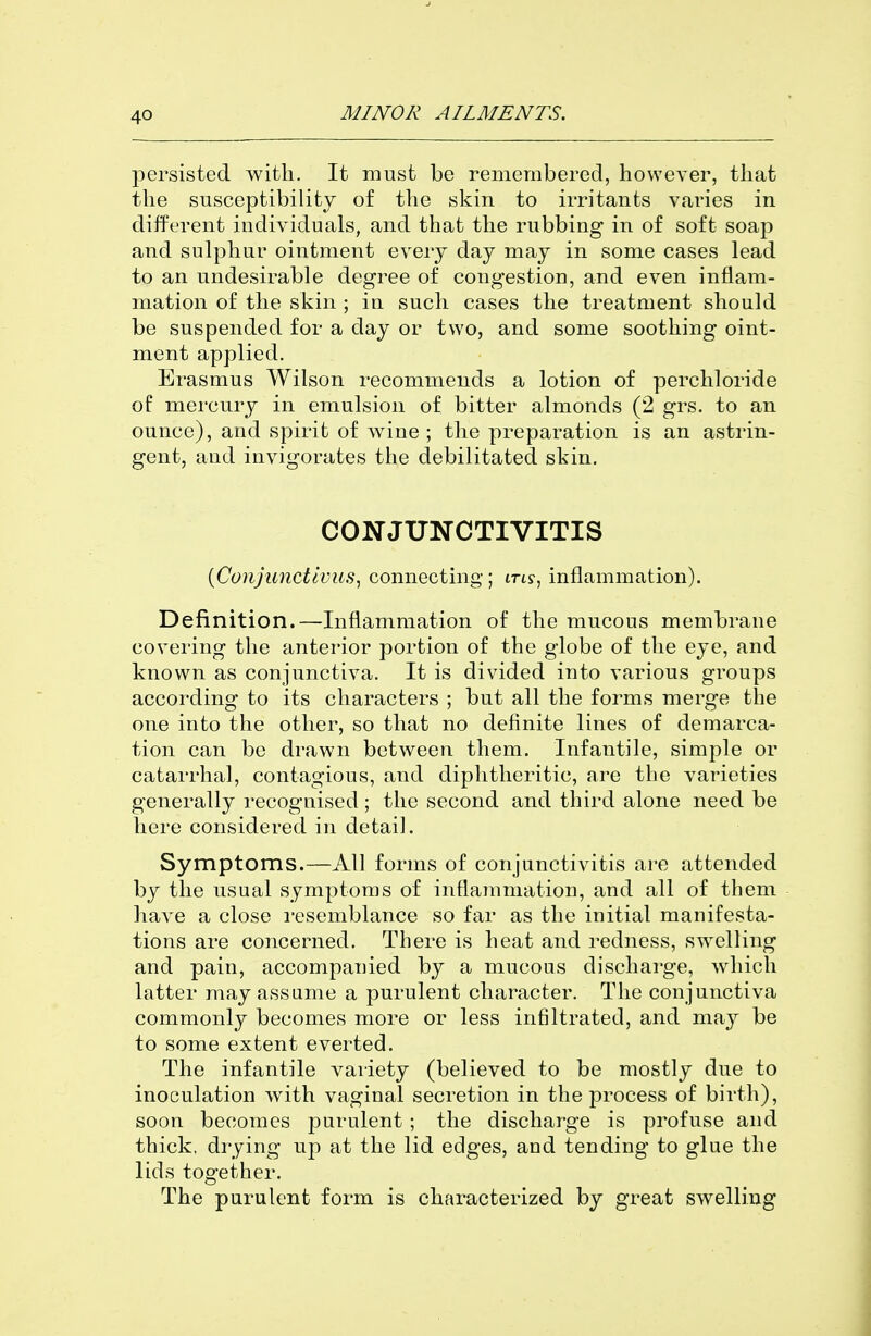 persisted with. It must be remembered, however, that the susceptibility of the skin to irritants varies in different individuals, and that the rubbing in of soft soap and sulphur ointment every day may in some cases lead to an undesirable degree of congestion, and even inflam- mation of the skin ; in such cases the treatment should be suspended for a day or two, and some soothing oint- ment applied. Erasmus Wilson recommends a lotion of perchloride of mercury in emulsion of bitter almonds (2 grs. to an ounce), and spirit of wine ; the preparation is an astrin- gent, and invigorates the debilitated skin. CONJUNCTIVITIS {ConjunctIvus^ connecting; m?, inflammation). Definition.—Inflammation of the mucous membrane covering the anterior portion of the globe of the eye, and known as conjunctiva. It is divided into various groups according to its characters ; but all the forms merge the one into the other, so that no definite lines of demarca- tion can be drawn between them. Infantile, simple or catarrhal, contagious, and diphtheritic, are the varieties generally recognised ; the second and third alone need be here considered in detail. Symptoms.—All forms of conjunctivitis are attended by the usual symptoms of inflammation, and all of them have a close I'esemblance so far as the initial manifesta- tions are concerned. There is heat and redness, swelling and pain, accompanied by a mucous discharge, which latter may assume a purulent character. The conjunctiva commonly becomes more or less infiltrated, and may be to some extent everted. The infantile variety (believed to be mostly due to inoculation with vaginal secretion in the process of birth), soon becomes purulent ; the discharge is profuse and thick, drying up at the lid edges, and tending to glue the lids together. The purulent form is characterized by great swelling