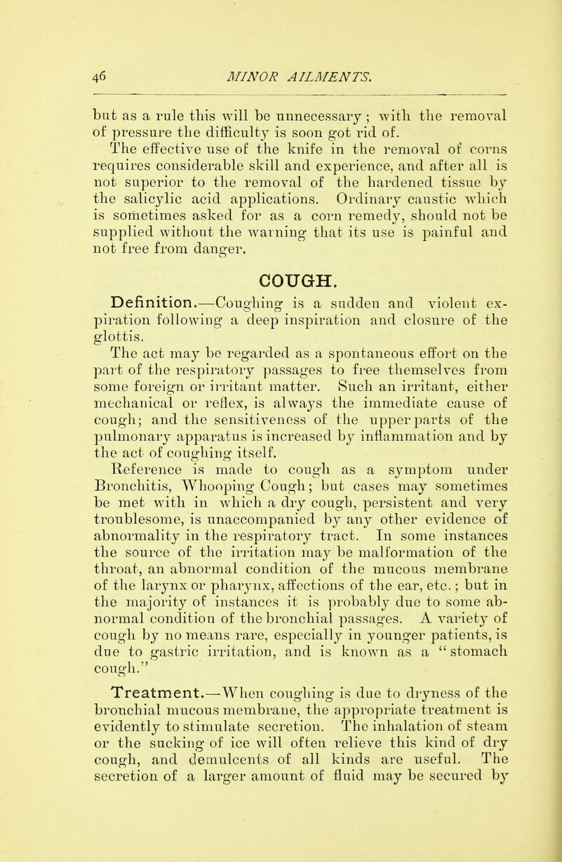 bafc as a rule this will be unnecessary ; witli the removal of pressure tlie difficulty is soon got rid of. The effective use of the knife in the removal of corns requires considerable skill and experience, and after all is not superior to the removal of the hardened tissue by the salicylic acid applications. Ordinary caustic which is sometimes asked for as a corn remedy, should not be supplied without the warning that its use is painful and not free from danger. COUGH. Definition.—Coughing is a sudden and violent ex- piration following a deep inspiration and closure of the glottis. The act may be regarded as a spontaneous effort on the part of the respiratory passages to free themselves from some foreign or irritant matter. Such an irritant, either mechanical or reflex, is always the immediate cause of cough; and the sensitiveness of the upper parts of the pulmonary apparatus is increased by inflammation and by the act of coughing itself. Reference is made to cough as. a symptom under Bronchitis, Whooping Cough; but cases may sometimes be met with in which a dry cough, persistent and very troublesome, is unaccompanied by any other evidence of abnormality in the respiratory tract. In some instances the source of the irritation maj^ be malformation of the throat, an abnormal condition of the mucous membrane of the larynx or pharynx, affections of the ear, etc.; but in the majority of instances it is probably due to some ab- normal condition of the bronchial passages. A variety of cough by no means rare, especially in younger patients, is due to gastric irritation, and is known as a stomach cough. Treatment.—'When coughing is due to dryness of the bronchial mucous membrane, the appropriate treatment is evidently to stimulate secretion. The inhalation of steam or the sucking of ice will often relieve this kind of dry cough, and demulcents of all kinds are useful. The secretion of a larger amount of fluid may be secured by