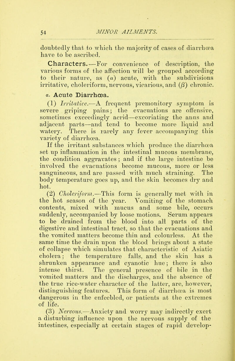 doubtedly that to wliicli the majority of cases of diarrhoea have to be ascribed. Characters.—For convenience of description, the various forms of the affection will be grouped according to their nature, as (a) acute, with the subdivisions irritative, choleriform, nervous, vicarious, and (^) chronic. a. Acute DiarrhcBa. (1) Irritative.—A frequent premonitory symptom is severe griping pains; the evacuations are offensive, sometimes exceedingly acrid—excoriating the anus and adjacent parts—and tend to become more liquid and watery. There is rarely any fever accompanying this variety of diarrhoea. If the irritant substances which produce the diarrhoea set up inflammation in the intestinal mucous membrane, the condition aggravates ; and if the large intestine be involved the evacuations become mucous, more or less sanguineous, and are passed with much straining. The body temperature goes up, and the skin becomes dry and hot. (2) Clioleriform.—This form is generally met with in the hot season of the year. Vomiting of the stomach contents, mixed with mucus and some bile, occurs suddenly, accompanied by loose motions. Serum appears to be drained from the blood into all parts of the digestive and intestinal tract, so that the evacuations and the vomited matters become thin and colourless. At the same time the drain upon the blood brings about a state of collapse which simulates that characteristic of Asiatic cholera; the temperature falls, and the skin has a shrunken appearance and cyanotic hue; there is also intense thirst. The general presence of bile in the vomited matters and the discharges, and the absence of the true rice-water character of the latter, are, however, distinguishing features. This form of diarrhoea is most dangerous in the enfeebled, or patients at the extremes of life. (3) Nervous.—Anxiety and worry may indirectly exert a disturbing influence upon the nervous supply of the intestines, especially at certain stages of rapid develop-