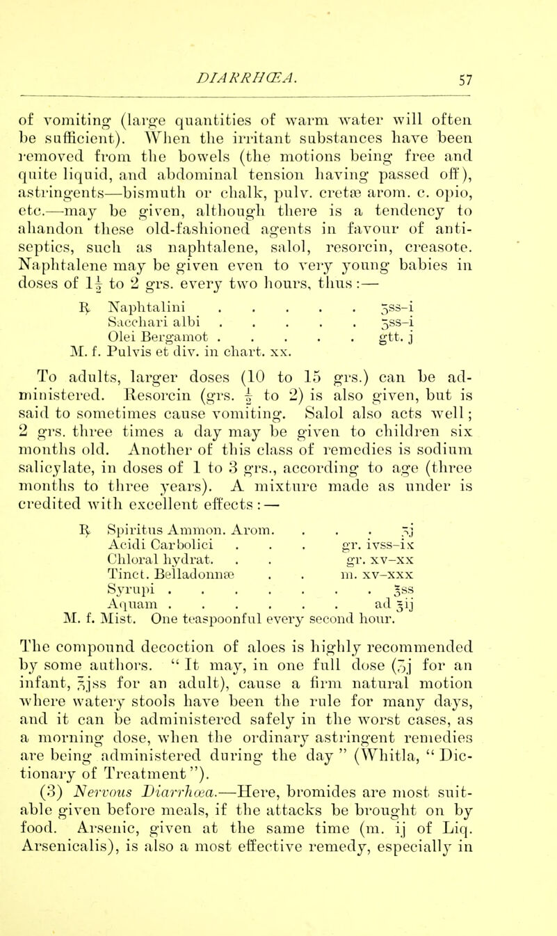 of vomiting (large quantities of warm water will often be sufficient). When the irritant substances have been i-emovcd from the bowels (the motions being free and quite liquid, and abdominal tension having passed off), astringents—bismuth or chalk, pulv. creta? arom. c. opio, etc.—may be given, although there is a tendency to abandon these old-fashioned agents in favour of anti- septics, such as naphtalene, salol, resorcin, creasote. Naphtalene may be given even to very young babies in doses of 1^ to 2 grs. every two hours, thus: — Naphtalini 5ss-i Saccliari albi ..... 5ss-i Olei Bergamot gtt. j M. f. Pulvis et div. in chart, xx. To adults, larger doses (10 to 15 grs.) can be ad- ministered. Resorcin (grs. i to 2) is also given, but is said to sometimes cause vomiting. Salol also acts well; 2 grs. three times a day may be given to children six months old. Another of this class of remedies is sodium salicylate, in doses of 1 to 3 grs., according to age (three months to three years). A mixture made as under is credited with excellent effects:—• Spiritus Ammon. Arom. . . . ~j Acidi Carbolic! . . . ftT. ivss-ix Chloral hydrat. Tinct. BeiladonucTe Syrupi . Aquam gr. xv-xx m. xv-xxx ad 3ij M. f. Mist. One teaspoonful every second hom^, The compound decoction of aloes is highly recommended by some authors.  It may, in one full dose (3j for an infant, i^jss for an adult), cause a firm natural motion where watery stools have been the rule for many days, and it can tie administered sofely in the worst cases, as a morning dose, when the ordinary astringent remedies are being administered during the day  (Whitla,  Dic- tionary of Treatment). (3) Nervous Diarrlicea.—Here, bromides are most suit- able given before meals, if the attacks be brought on by food. Arsenic, given at the same time (m. ij of Liq. Arsenicalis), is also a most effective remedy, especially in