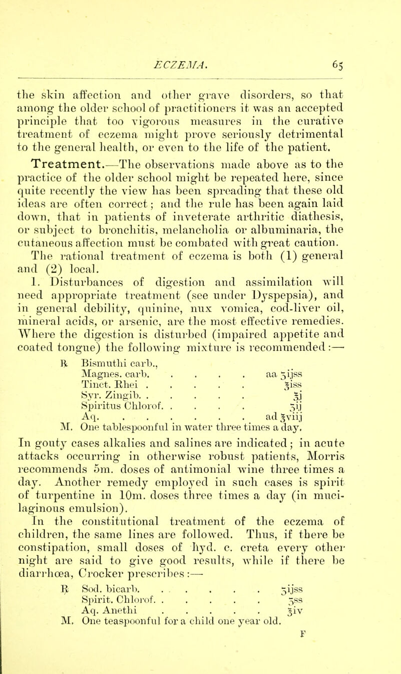 the skin affection and other grave disordei's, so that among the older school of practitioners it was an accepted principle that too vigoi'ous measures in the curative treatment of eczema might prove seriously detrimental to the general health, or even to the life of the patient. Treatment.—The observations made above as to the practice of the older school might be repeated here, since quite recently the view has been spreading that these old ideas are often correct; and the rule has been again laid down, that in patients of inveterate arthritic diathesis, or subject to bronchitis, melancholia or albuminaria, the cutaneous affection must be combated with great caution. The rational treatment of eczema is both (1) general and (2) local. 1. Disturbances of digestion and assimilation will need appropriate treatment (see under Dyspepsia), and in general debilit}^, quinine, nux vomica, cod-liver oil, mineral acids, or arsenic, are the most effective remedies. Where the digestion is disturbed (impaired appetite and coated tongue) the following mixture is recommended:—■ R Bismuthi carb., Magnes. carb. . . . . aa 5iiss Tinct. Ehei *iss Syr. Zinoib. ..... 3.] Spiritus Chlorof. . . . . 5ij Aq. ad ^viij M. One tablespoonfnl in water three times a day. In gouty cases alkalies and salines are indicated; in acute attacks occurring in otherwise robust patients, Morris I'ecommends 5m. doses of antimonial wine three times a day. Another remedy employed in such cases is spirit of turpentine in 10m. doses three times a day (in muci- laginous emulsion). In the constitutional treatment of the eczema of children, the same lines are followed. Thus, if there be constipation, small doses of hyd. c. creta every other night are said to give good results, Avhile if there be diari'hoea, Crocker prescribes:— Sod. bicarb. . . . . . 5ijss Spirit. Chloi'of 5ss Aq. Anethi ^iv M. One teaspoonful for a child one year old. F