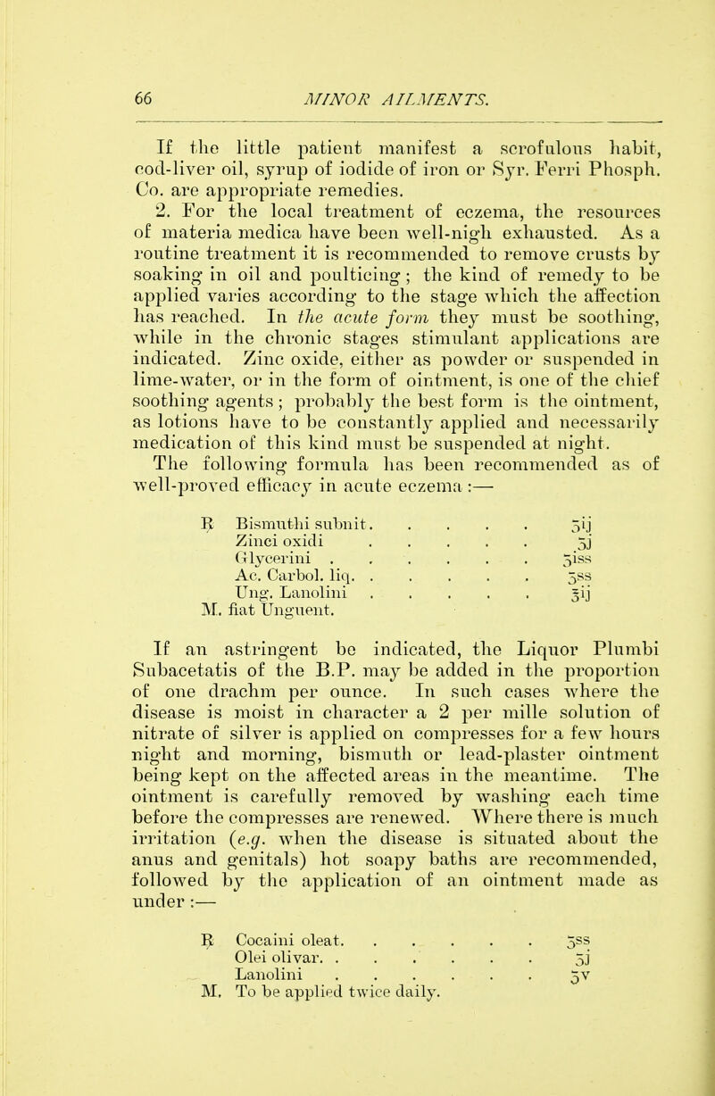 If the little patient manifest a scrofulous habit, cod-liver oil, sjrup of iodide of iron or Rjr. Ferri Phosph. Co. are appropriate remedies. 2. For the local treatment of eczema, the resources of materia medica have been Avell-nigh exhausted. As a routine treatment it is recommended to remove crusts by soaking in oil and poulticing ; the kind of remedy to be applied varies according to the stage which the affection has reached. In the acute form they must be soothing, while in the chronic stages stimulant applications are indicated. Zinc oxide, either as powder or suspended in lime-water, or in the form of ointment, is one of the chief soothing agents ; probably the best form is the ointment, as lotions have to be constantly applied and necessarily medication of this kind must be suspended at night. The following formula has been recommended as of well-proved efficacy in acute eczema :— 1^ Bisimithi subnit 5ij Ac. Carbol. liq 5ss Ung. Lanolini ^ij M. fiat Unguent. If an astringent be indicated, the Liquor Plumbi Subacetatis of the B.P. may be added in the proportion of one drachm per ounce. In such cases where the disease is moist in character a 2 per mille solution of nitrate of silver is applied on compresses for a few hours night and morning, bismuth or lead-plaster ointment being kept on the affected areas in the meantime. The ointment is carefully removed by washing each time before the compresses are renewed. Where there is much irritation (e.g. when the disease is situated about the anus and genitals) hot soapy baths are recommended, followed by the application of an ointment made as under :— ]^ Cocaini oleat 5^^ Olei olivar 5j Lanolmi 5V M, To be applied twice daily. Zmci oxicli Glycerini