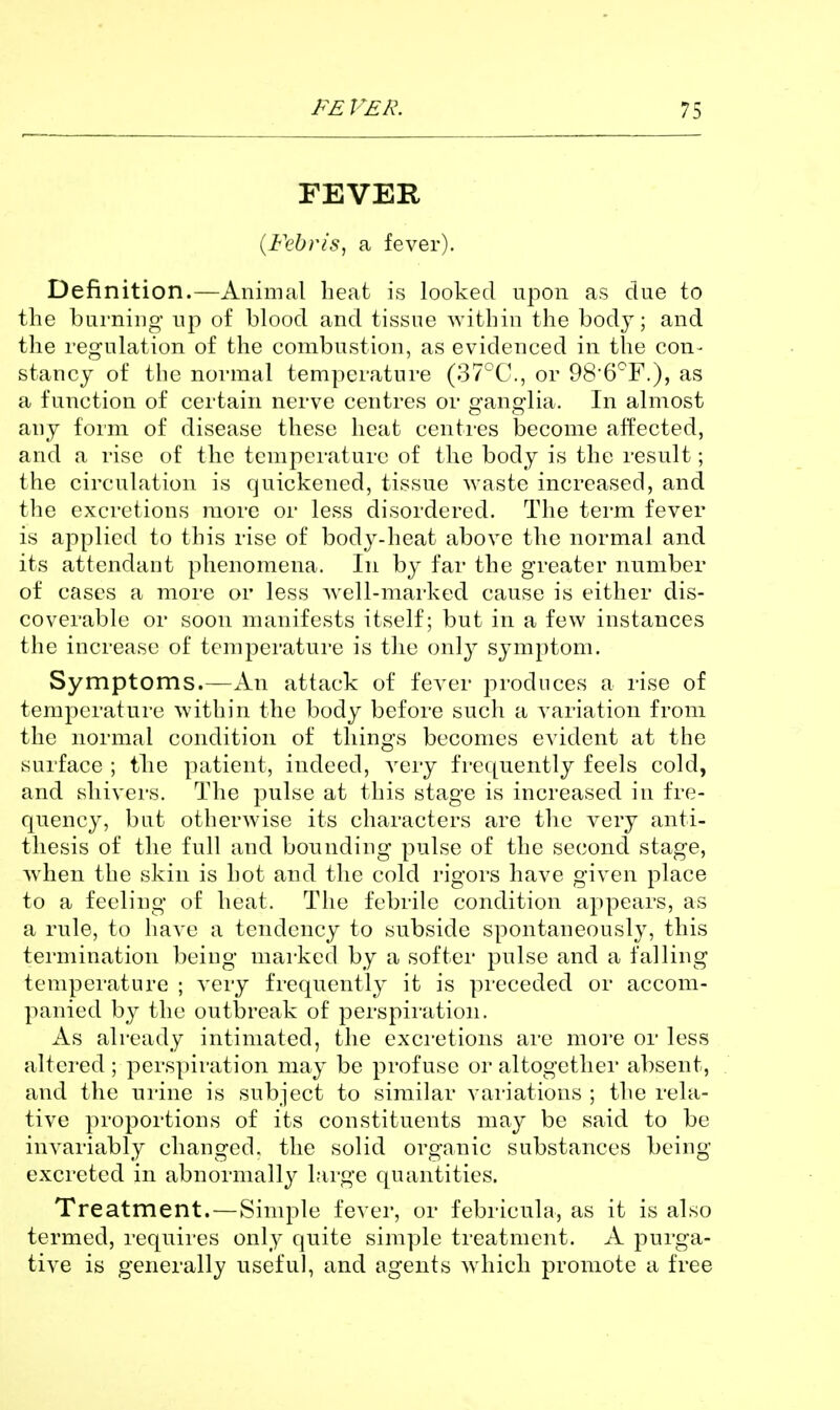 FEVER {Febris, a fever). Definition.—Animal heat is looked upon as due to the burning up of blood and tissue within the body; and the regulation of the combustion, as evidenced in the con- stancy of the normal temperature (37°C., or QS'G'^F.), as a function of certain nerve centres or ganglia. In almost any form of disease these heat centres become affected, and a rise of the temperature of the body is the result; the circulation is quickened, tissue waste increased, and tlie excretions more or less disordered. The term fever is applied to this rise of bod^^-heat above the normal and its attendant phenomena. In by far the greater number of cases a more or less well-marked cause is either dis- coverable or soon manifests itself; but in a few instances the increase of temperature is the only symptom. Symptoms.—An attack of fever produces a rise of temperature within the body before such a variation from the normal condition of things becomes evident at the surface ; the patient, indeed, very frequently feels cold, and shivers. The pulse at this stage is increased in fre- quency, but otherwise its characters are the very anti- thesis of the full and bounding pulse of the second stage, when the skin is hot and the cold rigors have given place to a feeling of heat. The febrile condition appears, as a rule, to have a tendency to subside spontaneously, this termination being marked by a softer pulse and a falling temperature ; A'ery frequently it is preceded or accom- panied b}^ the outbreak of perspii'atioii. As already intimated, the excretions are more or less altered ; perspiration may be profuse or altogether absent, and the ui-ine is subject to similar vai'iations ; the rela- tive proportions of its constituents may be said to be invariably changed, the solid organic substances being excreted in abnormally large quantities. Treatment.—Simple fever, or febiicula, as it is also termed, requires only quite simple treatment. A ^^urga- tive is generally useful, and agents which promote a free