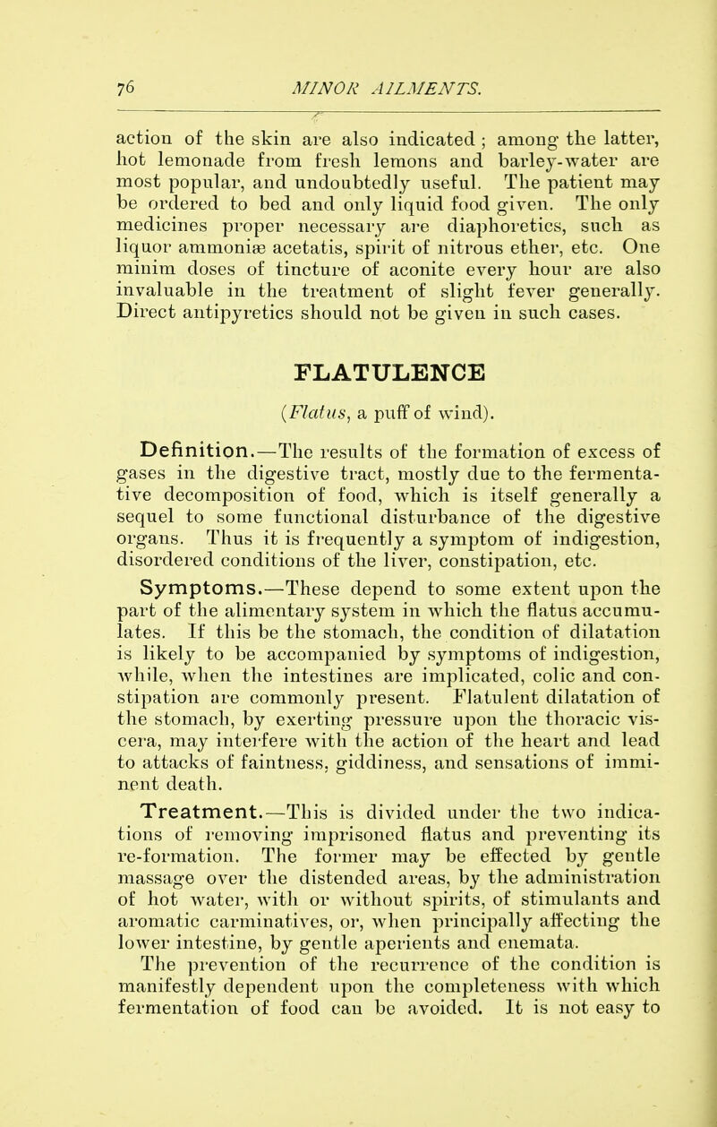 action of the skin are also indicated ; among the latter, hot lemonade from fresh lemons and barley-water are most popular, and undoubtedly useful. The patient may be ordered to bed and only liquid food given. The only medicines proper necessary are diaphoretics, such as liquor ammoniae acetatis, spirit of nitrous ether, etc. One minim doses of tincture of aconite every hour are also invaluable in the treatment of slight fever generally. Direct antipyretics should not be given in such cases. FLATULENCE {Flatus^ a puff of wind). Definition.—The results of the formation of excess of gases in the digestive tract, mostly due to the fermenta- tive decomposition of food, which is itself generally a sequel to some functional disturbance of the digestive organs. Thus it is frequently a symptom of indigestion, disordered conditions of the liver, constipation, etc. Symptoms.—These depend to some extent upon the part of the alimentary system in which the flatus accumu- lates. If this be the stomach, the condition of dilatation is likely to be accompanied by symptoms of indigestion, Avhile, when the intestines are implicated, colic and con- stipation are commonly present. Flatulent dilatation of the stomach, by exerting pressure upon the thoracic vis- cera, may intei-fere with the action of the heart and lead to attacks of faintness, giddiness, and sensations of immi- nent death. Treatment.—This is divided under the two indica- tions of removing imprisoned flatus and preventing its re-formation. The former may be effected by gentle massage over the distended areas, by the administration of hot water, with or without spirits, of stimulants and aromatic carminatives, or, when principally affecting the lower intestine, by gentle aperients and enemata. The prevention of the recurrence of the condition is manifestly dependent upon the completeness with which fermentation of food can be avoided. It is not easy to