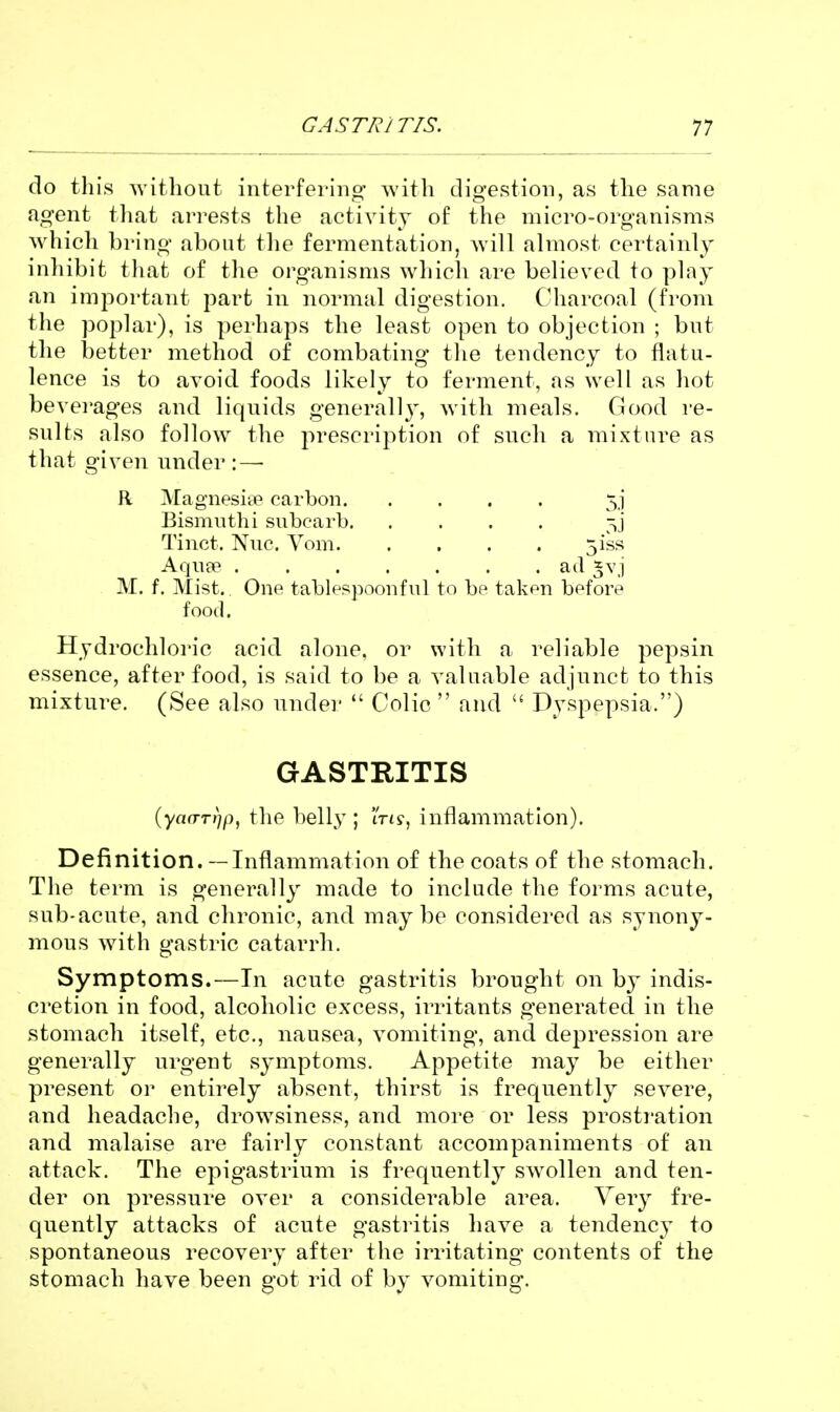 do this without interfering with digestion, as the same agent tliat arrests the activity of the micro-organisms which bring about tlie fermentation, will almost certainly inhibit that of the organisms which are believed to play an important part in normal digestion. Charcoal (from the poplar), is perhaps the least open to objection ; but the better method of combating the tendency to flatu- lence is to avoid foods likely to ferment, as well as hot bevei'ages and liquids generally, with meals. Good re- sults also follow the prescription of such a mixture as that given under :—• R Magnesiie carbon 5,1 Bismuth i subcarb Tinct. Nuc. Vom 5iss Aqufe ail *vj M. f. Mist. One tablesi^oonful to bp taken before food. Hydrochloric acid alone, or with a reliable pepsin essence, after food, is said to be a valuable adjunct to this mixture. (See also under  Colic  and  Dyspepsia.) GASTRITIS (ya(TT))p, the belly ; ms-, inflammation). Definition. — Inflammation of the coats of the stomach. The term is generally made to include the forms acute, sub-acute, and chronic, and maybe considered as synony- mous with gastric catarrh. Symptoms.—In acute gastritis brought on by indis- cretion in food, alcoholic excess, irritants generated in the stomach itself, etc., nausea, vomiting, and depression are generally urgent symptoms. Appetite may be either present or entirely absent, thirst is frequently severe, and headache, drowsiness, and more or less prosti'ation and malaise are fairly constant accompaniments of an attack. The epigastrium is frequently swollen and ten- der on pressure over a considerable area. Very fre- quently attacks of acute gastritis have a tendency to spontaneous recovery after the irritating contents of the stomach have been got rid of by vomiting.