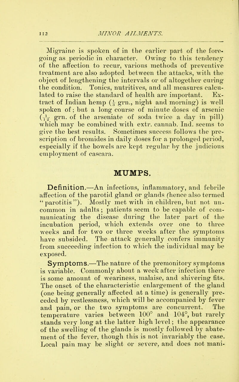 Migraine is spoken of in the earlier part of the fore- going as periodic in character. Owing to this tendency of the affection to recur, various methods of preventive treatment are also adopted between the attacks, with the object of lengthening the intervals or of altogether curing the condition. Tonics, nutritives, and all measures calcu- lated to raise the standard of health are important. Ex- tract of Indian hemp grn., night and morning) is well spoken of; but a long course of minute doses of arsenic (tV g^'^- of the arseniate of soda twice a day in pill) which may be combined with extr. cannab. Ind. seems to give the best results. Sometimes success follows the pre- scription of bromides in daily doses for a prolonged period, especially if the bowels are kept regular by the judicious employment of cascara. MUMPS. Definition.—An infectious, inflammatorj^, and febrile affection of the parotid gland or glands (hence also termed parotitis). Mostly met with in children, but not un- common in adults ; patients seem to be capable of com- municating the disease during the later part of the incubation period, w^hich extends over one to three wrecks and for two or three weeks after the symptoms have subsided. The attack generally confers immunity from succeeding infection to which the individual may be exposed. Symptoms.—The nature of the premonitory symptoms is variable. Commonly about a week after infection there is some amount of weariness, malaise, and shivering fits. The onset of the characteristic enlargement of the gland (one being generally affected at a time) is generally pre- ceded by restlessness, w hich will be accompanied by fever and pain, or the two symptoms are concurrent. The temperature varies between 100° and 104°, but rarely stands very long at the latter high level; the appearance of the swelling of the glands is mostly followed by abate- ment of the fever, though this is not invariably the case. Local pain may be slight or severe, and does not mani-