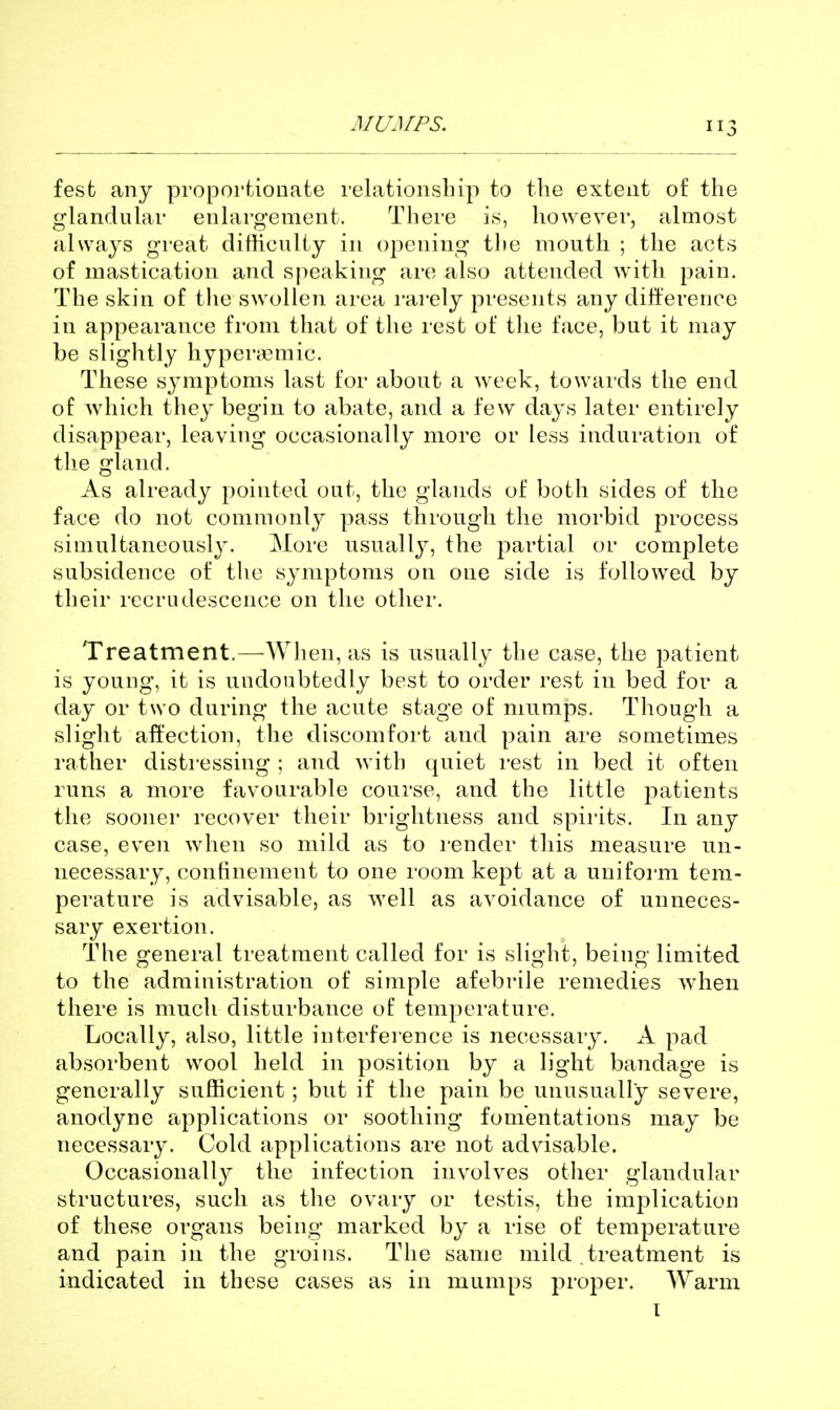 3 fesfc any proportionate relationsliip to the extent of the glandular enlargement. There is, however, almost always great dithcuUy in opening tlie mouth ; the acts of mastication and speaking are also attended with pain. The skin of the swollen area rarely presents any difference in appearance fi'om that of the rest of the face, but it may be slightly liyperjemic. These symptoms last for about a week, towards the end of which they begin to abate, and a few days later entirely disappear, leaving occasionally more or less induration of the gland. As already pointed out, the glands of both sides of the face do not commonly pass through the morbid process simultaneously. More usually, the partial or complete subsidence of the symptoms on one side is followed by their recrudescence on the other. Treatment.—When, as is usually the case, the patient is young, it is undoubtedly best to order rest in bed for a day or two during the acute stage of mumps. Though a slight affection, the discomfort and pain are sometimes rather distressing ; and with quiet rest in bed it often runs a more favourable course, and the little j^atients the sooner recover their brightness and spirits. In any case, even when so mild as to render this measure un- necessary, confinement to one room kept at a uniform tem- perature is advisable, as well as avoidance of unneces- sary exertion. The general treatment called for is slight, being limited to the administration of simple afebrile remedies when there is much disturbance of temperature. Locally, also, little interference is necessary. A pad absorbent wool held in position by a light bandage is generally sufficient; but if the pain be unusually severe, anodyne applications or soothing fomentations may be necessary. Cold applications are not advisable. Occasionally the infection involves other glandular structures, such as the ovary or testis, the implication of these organs being marked by a rise of temperature and pain in the groins. The same mild treatment is indicated in these cases as in mumps proper. Warm I