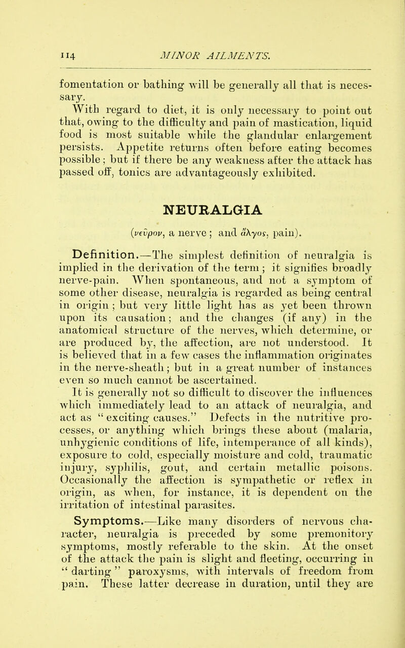 fomentation or bathing will be generally all that is neces- sary. With regard to diet, it is only necessary to point out that, owing to the difficulty and pain of mastication, liquid food is most suitable while the glandular enlargement persists. Appetite returns often before eating becomes possible ; but if there be any weakness after the attack has passed off, tonics are advantageously exhibited. NEURALGIA {uevpop, a nerve ; and aXyos, pain). Definition.—The simjjlest detinition of neuralgia is implied in the derivation of the term ; it signifies broadly nerve-pain. When spontaneous, and not a symptom of some other disease, neuralgia is regarded as being central in origin ; but very little light has as yet been thrown upon its causation; and the changes (if any) in the anatomical structure of the nerves, which determine, or are produced by, the affection, are not understood. It is believed that in a few cases the inflammation originates in the nerv^e-sheath; but in a great number of instances even so much cannot be ascertained. It is generally not so difficult to discover the influences which immediately lead to an attack of neuralgia, and act as  exciting causes. Defects in the nutritive pro- cesses, or anything which brings these about (malaria, unhygienic conditions of life, intemperance of all kinds), exposure to cold, especially moisture and cold, traumatic injury, syphilis, gout, and certain metallic poisons. Occasionally the aftection is sympathetic or reflex in origin, as when, for instance, it is dependent on the irritation of intestinal parasites. Symptoms.—Like many disorders of nervous cha- racter, neuralgia is preceded by some premonitory symptoms, mostly referable to the skin. At the onset of the attack the pain is slight and fleeting, occurring in  darting  paroxysms, with intervals of freedom from pain. These latter decrease in duration, until they are