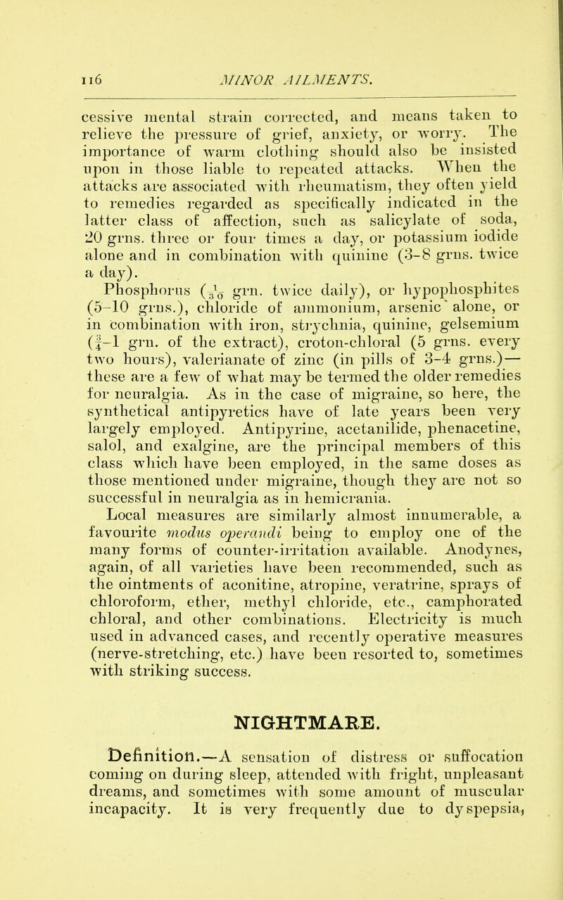 cessive mental strain corrected, and means taken to relieve the pressure of grief, anxiety, or Avorrj'. The importance of warm clothing should also be insisted upon in those liable to repeated attacks. When the attacks are associated with rheumatism, they often yield to remedies regarded as specifically indicated in the latter class of affection, such as salicylate of soda, 20 grns. three or four times a day, or potassium iodide alone and in combination with quinine (3-8 grns. twice a day). Phosphorus {^^ grn. twice daily), or hypophosphites (6-10 grns.), chloride of ammonium, arsenic' alone, or in combination with iron, sti-ychnia, quinine, gelsemium (f-1 grn. of the extract), croton-chloral (5 grns. every two hours), valerianate of zinc (in pills of 3-4 grns.) — these are a few of what may be termed the older remedies for neuralgia. As in the case of migraine, so here, the sjmthetical antipyretics have of late years been very largely employed. Antipyrine, acetanilide, jDhenacetine, salol, and exalgine, are the principal members of this class which have been employed, in the same doses as those mentioned under migraine, though they are not so successful in neuralgia as in hemicrania. Local measures are similarly almost innumerable, a favourite modus operandi being to employ one of the many forms of counter-ii'ritation available. Anodynes, again, of all varieties have been recommended, such as the ointments of aconitine, atropine, veratrine, sprays of chlorofoi'm, ether, methyl chloride, etc., camphorated chloral, and other combinations. Electricity is much used in advanced cases, and recently operative measures (nerve-stretching, etc.) have been resorted to, sometimes with striking success. OTGHTMARE. Definition.—A sensation of distress or suffocation coming on during sleep, attended with fright, unpleasant dreams, and sometimes with some amount of muscular incapacity. It is very frequently due to dyspepsia,