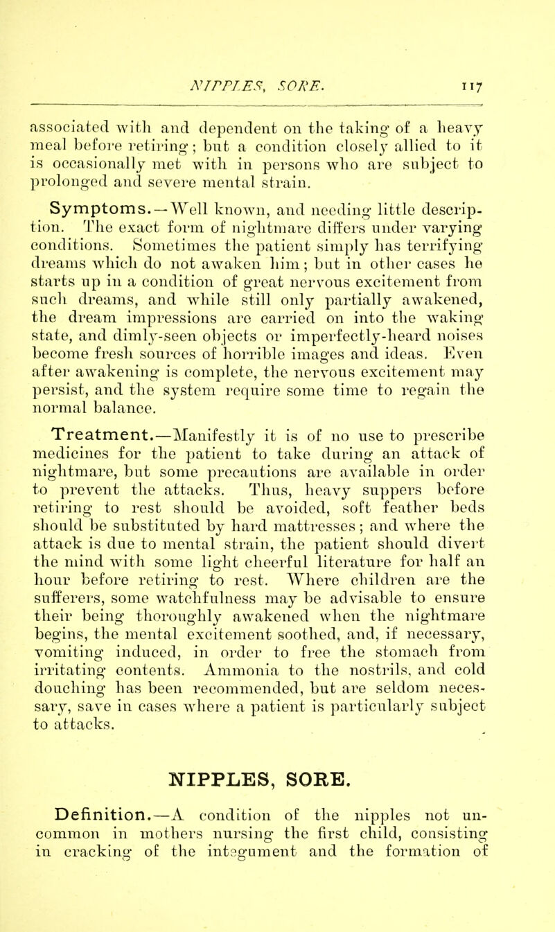 associated witli and dependent on the taking of a heavy meal before retiring; but a condition closel^^ allied to it is occasionally met with in persons wlio are subject to prolonged and severe mental strain. Symptoms. —Well known, and needing little descrip- tion. The exact form of niglitmave differs under varying conditions. Sometimes the patient simply has terrifying dreams wliicli do not awaken him; but in other cases he starts up in a condition of great nervous excitement from such dreams, and wdiile still only partially awakened, the dream impressions are carried on into the w^aking state, and dimly-seen objects or imperfectly-heard noises become fresh sources of horrible images and ideas. Even after awakening is complete, the nervous excitement may persist, and the system require some time to regain the normal balance. Treatment.—Manifestly it is of no use to prescribe medicines for the patient to take during an attack of nightmare, but some precautions are available in order to prevent the attacks. Thus, heavy suppers before retiring to rest should be avoided, soft feather beds should be substituted by hard mattresses; and where the attack is due to mental strain, the patient should divert the mind with some light cheerful literature for half an hour before retiring to rest. Where children are the sufferers, some watchfulness may be advisable to ensure their being thoroughly awakened when the nightmare begins, the mental excitement soothed, and, if necessary, vomiting induced, in order to free the stomach from irritating contents. Ammonia to the nostrils, and cold douching has been recommended, but are seldom neces- sary, save in cases wdiere a patient is particularly subject to attacks. NIPPLES, SORE. Definition.—A condition of the nipples not un- common in mothers nursing the first child, consisting in cracking of the integument and the formation of