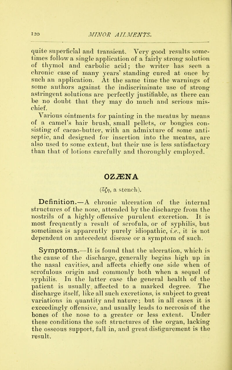 quite superficial and transient. Very good results some- times follow a single application of a fairly strong solution of thymol and carbolic acid; the writer Las seen a chronic case of many years' standing cured at once by such an application. At the same time the warnings of some authors against the indiscriminate use of strong astringent solutions are perfectly justifiable, as there can be no doubt that they may do much and serious mis- chief. Various ointments for painting in the meatus by means of a camel's hair brush, small pellets, or bougies con- sisting of cacao-butter, with an admixture of some anti- septic, and designed for insertion into the meatus, are also used to some extent, but their use is less satisfactory than that of lotions carefully and thoroughly employed. OZiENA (o^?;, a stench). Definition.—A chronic ulceration of the internal structures of the nose, attended by the discharge from the nostrils of a highly offensive purulent excretion. It is most frequently a result of scrofula, or of syphilis, but sometimes is apparently purely idiopathic, i.e., it is not dependent on antecedent disease or a symptom of such. Symptoms.—It is found that the ulceration, which is the cause of the discharge, generally begins high up in the nasal cavities, and affects chiefly one side when of scrofulous origin and commonly both when a sequel of syphilis. In the latter case the general health of the patient is usually affected to a marked degree. The discharge itself, like all such excretions, is subject to great variations in quantity and nature; but in all cases it is exceedingly offensive, and usually leads to necrosis of the bones of the nose to a greater or less extent. Under these conditions the soft structures of the organ, lacking the osseous support, fall in, and great disfigurement is the result.