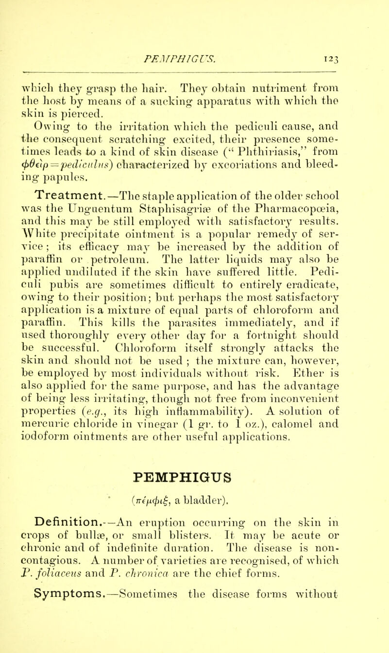 which they grasp the hair. They obtain nutriment from tlie host by means of a suckino' apparatus with which the skin is pierced. Owing to the irritation which tlie pediculi cause, and the consequent scratching excited, their presence some- times leads to a kind of skin disease ( Phthiriasis, from (pOelp — pedictilns) chara^^terized by excoriations and bleed- ing papules. Treatment.—The staple application of the older school was the Ungaentum Staphisagriie of the Pharmacopoeia, and this may be still employed with satisfactory results. White precipitate ointment is a popular remedy of ser- vice ; its efficacy may be increased by the addition of paraffin or petroleum. The latter liquids may also be applied undiluted if the skin have suffered little. Pedi- culi pubis are sometimes difficult to entirely eradicate, owing to their position; but perhaps the most satisfactory application is a mixture of equal parts of chloroform and paraffin. This kills the parasites immediately, and if used thoroughly every other day for a fortnight should be successful. Chloroform itself strongly attacks the skin and should not be used ; the mixture can, however, be employed by most individuals without risk. Ether is also applied foi' the same purpose, and has the advantage of being less irritating, though not free from inconvenient properties (e.g., its high intlammability). A solution of mercuric chloride in vinegar (1 gr. to 1 oz.), calomel and iodoform ointments are other useful applications. PEMPHIGUS (/re'/i^t^, a bladder). Definition.-—An eruption occurring on the skin in crops of bulUie, or small blisters. It may be acute or chronic and of indefinite duration. The disease is non- contagious. A number of varieties are recognised, of which F. foliaceus and P. chronica are the chief forms. Syniptoms,—Sometimes the disease forms without