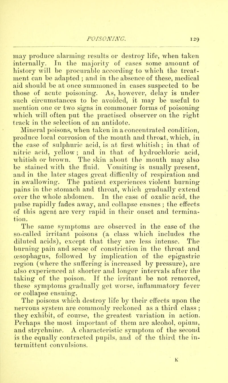 POISONING. may produce alarming results or destroy life, when taken internally. In the majority of cases some amount of history will be procurable according to which the treat- ment can be adapted ; and in the absence of these, medical aid should be at once summoned in cases suspected to be those of acute poisoning. As, however, delay is under such circumstances to be avoided, it may be useful to mention one or two signs in commoner forms of poisoning which will often put the practised observer on the right track in the selection of an antidote. Mineral poisons, when taken in a concentrated condition, produce local corrosion of the mouth and throat, which, in the case of sulphuric acid, is at first whitish ; in that of nitric acid, yellow ; and in that of hydi'ochloric acid, whitish or brown. The skin about the mouth may also be stained with the fluid. Vomiting is usually present, and in the later stages great difficulty of respiration and in swallowing. The patient experiences violent burning- pains in the stomach and throat, wdiich gradually extend over the whole abdomen. In the case of oxalic acid, the pulse rapidly fades away, and collapse ensues ; the effects of this agent are very rapid in their onset and termina- tion. The same symptoms are observed in the case of the so-called irritant poisons (a class which includes the diluted acids), except that they are less intense. The burning pain and sense of constriction in the throat and oesophagus, followed by implication of the epigastric region (where the suffering is increased by pressure), are a,lso experienced at shorter and longer intervals after the taking of the poison. If the irritant be not removed, these symptoms gradually get worse, inflammatory fever or collapse ensuing. The poisons which destroy life by their effects upon the nervous system are commonly reckoned as a third class ; they exhiljit, of course, the gi'eatest variation in action. Perhaps the most important of them are alcohol, opium, and strychnine. A characteristic symptom of the second is the equally contracted pupils, and of the third the in- termittent convulsions. K