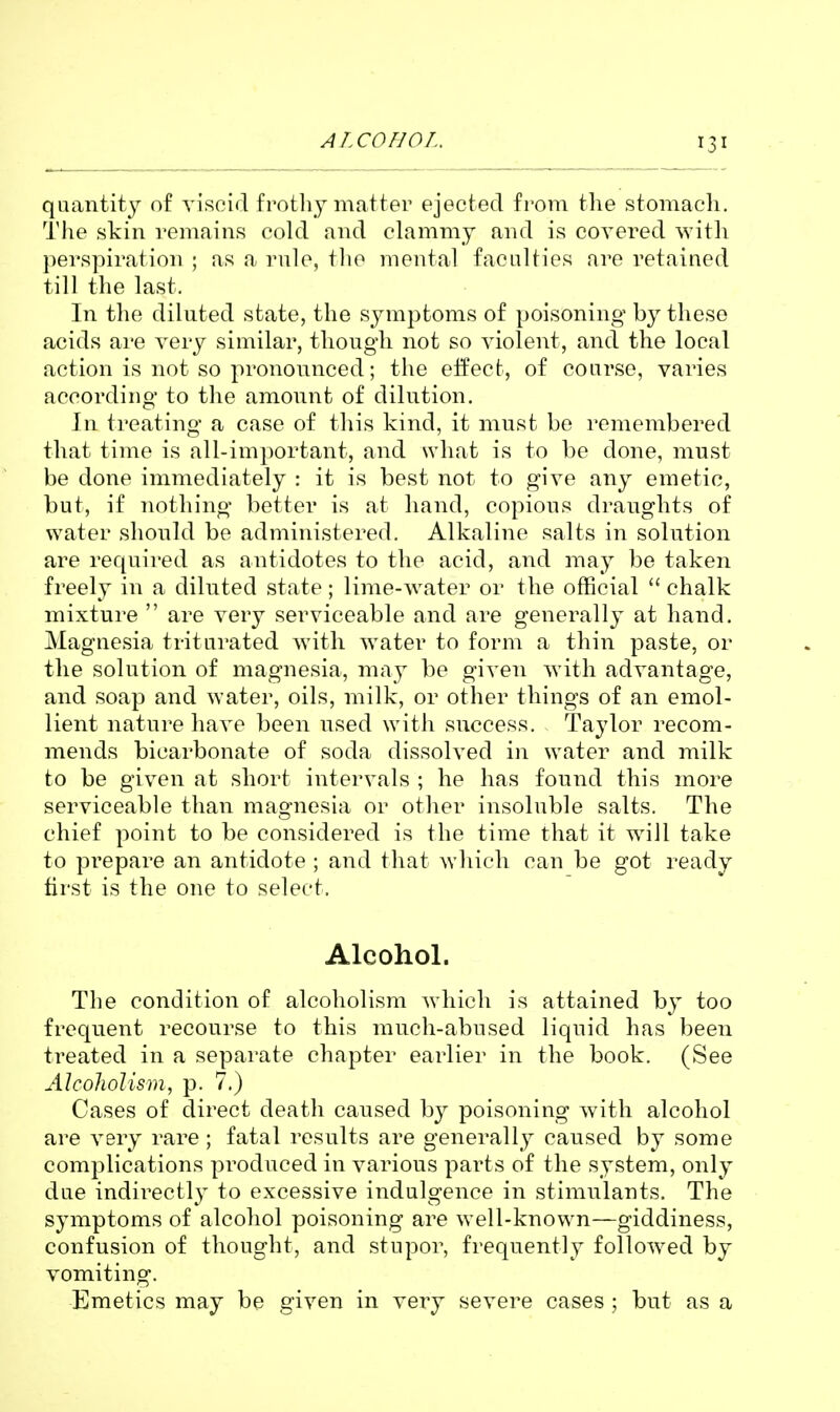 ALCOHOL. quantity of Ti'scid frothy matter ejected from the stomach. The skin remains cold and clammy and is covered with })erspiration ; as a rule, tlio mental faculties are retained till the last. In the diluted state, the symptoms of poisoning by these acids are very similar, though not so violent, and the local action is not so pronounced; the effect, of course, varies according to the amount of dilution. In treating a case of this kind, it must be remembered that time is all-important, and Nvhat is to be done, must be done immediately : it is best not to give any emetic, but, if nothing better is at hand, copious draughts of water should be administered. Alkaline salts in solution are required as antidotes to the acid, and may be taken freely in a diluted state; lime-water or the official  chalk mixture  are very serviceable and are generally at hand. Magnesia triturated with water to form a thin paste, or the solution of magnesia, may be given with advantage, and soap and water, oils, milk, or other things of an emol- lient nature have been used with success. Taylor recom- mends bicarbonate of soda dissolved in water and milk to be given at short intervals ; he has found this more serviceable than magnesia or other insoluble salts. The chief point to be considered is the time that it w^ill take to prepare an antidote ; and that which can be got ready first is the one to select. Alcohol. The condition of alcoholism which is attained by too frequent recourse to this much-abused liquid has been treated in a separate chapter earlier in the book. (See Alcoholism, p. 7.) Cases of direct death caused by poisoning with alcohol are very rare; fatal results are generally caused by some complications produced in various parts of the system, only due indirectly to excessive indulgence in stimulants. The symptoms of alcohol poisoning are well-known—giddiness, confusion of thought, and stupor, frequently followed by vomiting. Emetics may be given in very severe cases; but as a