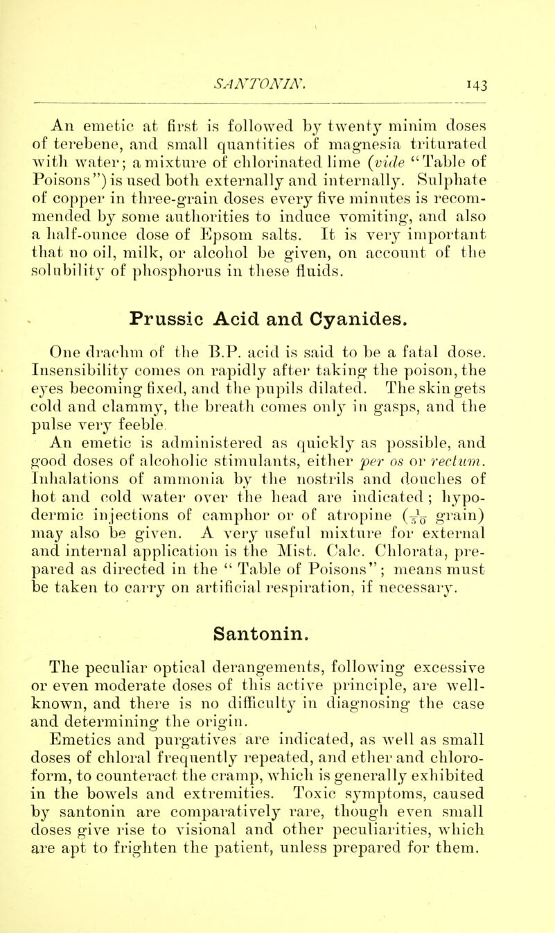 An emetic at first is followed by twent}^ minim doses of terebene, and small quantities of magnesia triturated Avith water; a mixture of chlorinated lime (vide Table of Poisons ) is used both externally and internally. Sulphate of copper in three-grain doses every five minutes is recom- mended by some authorities to induce vomiting, and also a half-ounce dose of Epsom salts. It is very important that no oil, milk, or alcohol be given, on account of the solubility of phosphorus in these fluids. Prussic Acid and Cyanides. One drachm of the B.P. acid is said to be a fatal dose. Insensibility conies on rapidly after taking the poison, the eyes becoming fixed, and the pupils dilated. The skin gets cold and clammy, the breath comes onl}' in gasjDS, and the pulse very feeble An emetic is administered as quickly as possible, and good doses of alcoholic stimulants, either per os or rectum. Iidialations of ammonia by the nostrils and douches of hot and cold water over the head are indicated ; hypo- dermic injections of camphor or of atropine (^^^ grain) iw^xy also be given. A very useful mixture for external and internal application is the Mist. Calc. Chlorata, pre- pared as directed in the  Table of Poisons; means must be taken to carry on artificial respiration, if necessary. Santonin. The peculiar optical derangements, following excessive or even moderate doses of this active principle, are well- known, and there is no difficulty in diagnosing the case and determining the origin. Emetics and purgatives are indicated, as well as small doses of chloral frequently repeated, and ether and chloro- form, to counteract the cramp, which is generally exhibited in the bowels and extremities. Toxic symptoms, caused by santonin are comparatively rare, though even small doses give rise to visional and other peculiarities, which are apt to frighten the patient, unless prepared for them.