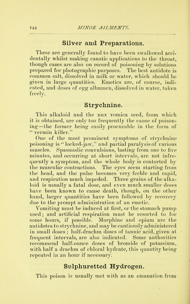 Silver and Preparations. These are generally found to have been swallowed acci- dentally whilst making caustic applications to the throat, though cases are also on record of poisoning by solutions prepared for photographic purposes. The best antidote is common salt, dissolved in milk or water, which should bo given in large quantities. Emetics are, of course, indi- cated, and doses of egg albumen, dissolved in water, taken freely. Strychnine. This alkaloid and the nux vomica seed, from which it is obtained, are only too frequently the cause of poison- ing—the former being easily procurable in the form of  vermin killer. One of the most prominent symptoms of strychnine poisoning is locked-jaw, and partial paralysis of various muscles. Spasmodic convulsions, lasting from one to five minutes, and occurring at short intervals, are not infre- quently a symptom, and the whole body is contorted by the muscular contractions. The eyes seem starting from the head, and the pulse becomes very feeble and rapid, and respiration much impeded. Three grains of the alka- loid is usually a fatal dose, and even much smaller doses have been known to cause death, though, on the other hand, larger quantities have been followed by recovery due to the prompt administration of an emetic. Vomiting must be induced at first, or the stomach pump used; and artificial respiration must be resorted to for some hours, if possible. Morphine and opium are the antidotes to strychnine, and may be cautiously administered in small doses ; half-drachm doses of tannic acid, given at frequent intervals, are also indicated. Some authorities recommend half-ounce doses of bromide of potassium, w^ith half a drachm of chloral hydrate, this quantity being repeated in an hour if necessary. Stilphnretted Hydrogen. This poison is usually met with as an emanation from