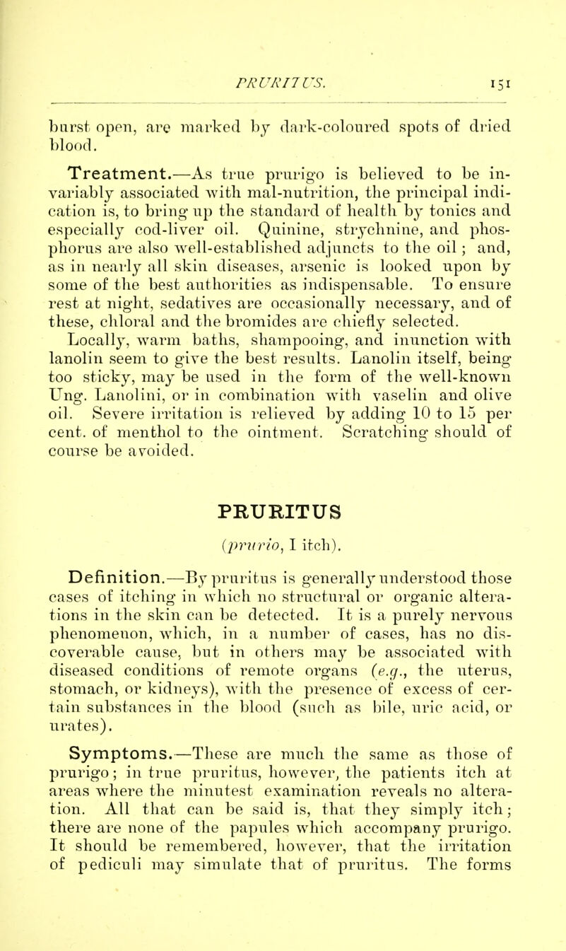 burst open, are marked by dark-coloured spots of dried l)lof)d. Treatment.—As true prurigo is believed to be in- variably associated with mal-nutrition, the principal indi- cation is, to bring up the standard of health b}' tonics and especially cod-liver oil. Quinine, strychnine, and phos- phorus are also well-established adjuncts to the oil; and, as in nearly all skin diseases, arsenic is looked upon by some of the best authorities as indispensable. To ensure rest at night, sedatives are occasionally necessar}^, and of these, chloral and the bromides are chiefly selected. Locally, warm baths, shampooing, and inunction w4th lanolin seem to give the best results. Lanolin itself, being too sticky, may be used in the form of the well-known Ung. Lanolini, or in combination with vaselin and olive oil. Severe irritation is relieved by adding 10 to 15 per cent, of menthol to the ointment. Scratching should of course be avoided. PRURITUS iprurio^ I itch). Definition.—By pruritus is generally understood those cases of itching in which no structural or organic altera- tions in the skin can be detected. It is a purely nervous phenomenon, which, in a number of cases, has no dis- coverable cause, but in others may be associated with diseased conditions of remote organs (e.g., the uterus, stomach, or kidneys), with the presence of excess of cer- tain substances in the blood (such as bile, uric acid, or urates). Symptoms.—These are much the same as those of prurigo; in true pruritus, however, the patients itch at areas wdiere the minutest examination reveals no altera- tion. All that can be said is, that they simply itch; there are none of the papules which accompany prurigo. It should be remembered, however, that the irritation of pediculi may simulate that of j)ruritus. The forms