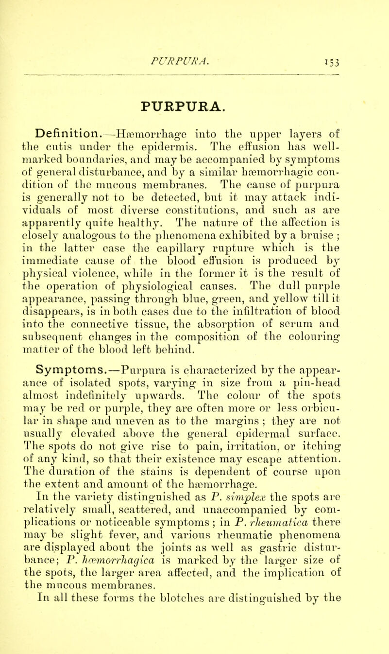 PURPURA. Definition.—Hj^^morrhage into the upper layers of the cutis under the epidermis. The elfnsion has well- marked boundaries, and maybe accompanied by symptoms of general disturbance, and by a similar hoemorrhagic con- dition of the mucous membranes. The cause of purpura is generally not to be detected, but it may attack indi- viduals of most diverse constitutions, and such as are apparently quite healthy. The nature of the affection is closely analogous to the phenomena exhibited by a bruise ; in the latter case the capillary rupture which is the immediate cause of the blood eflTusion is produced by physical violence, while in the former it is the result of the operation of physiological causes. The dull purple appearance, passing through blue, green, and yellow till it disappears, is in both cases due to the infiltration of blood into the connective tissue, the absorption of serum and subsequent changes in the composition of the colouring matter of the blood left behind. Symptoms.—Purpura is characterized by the appear- ance of isolated spots, varying in size from a pin-head almost indefinitel}' upwards. The colour of the spots may be red or purple, they are often more or less oi'bicu- lar in shape and uneven as to the margins ; they are not usually elevated above the general epidermal surface. The spots do not give rise to pain, irritation, or itching of any kind, so that their existence may escape attention. The duration of the stains is dependent of course upon the extent and amount of the ha3morrhage. In the variety distinguished as P. simplex the spots are relatively small, scattered, and unaccompanied by com- plications or noticeable symptoms ; in P. rheumatica there ma}' be slight fever, and various rheumatic phenomena are displayed about the joints as well as gastric distur- bance; P. hrpmorrhagica is marked by the larger size of the spots, the larger area affected, and the implication of the mucous membranes. In all these forms the blotches are distinguished by the