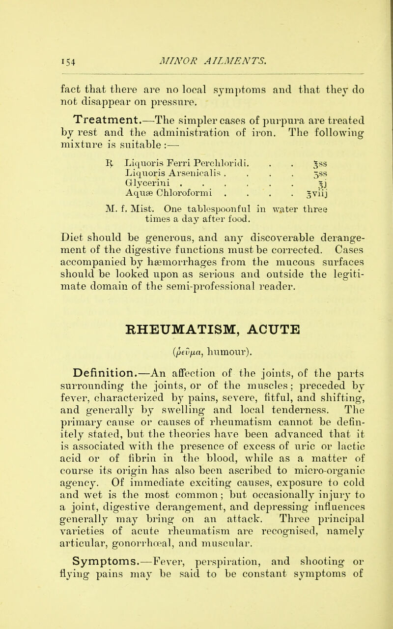 fact that there are no local symptoms and that they do not disappear on pressure. Treatment.—The simpler cases of purpura are treated by rest and the administration of iron. The following mixture is suitable :— Liquoris Ferri Perchloridi. . . ^ss Liquoris Arsenicalis .... 533 Glycerini *j Aqu9e Chloroformi .... ^viij M. f. Mist. One tablespoonful in water three times a day after food. Diet should be generous, and any discoverable derange- ment of the digestive functions must be corrected. Cases accompanied by haemorrhages from the mucous surfaces should be looked upon as serious and outside the legiti- mate domain of the semi-professional reader. RHEUMATISM, ACUTE (pevjxa, humour). Definition.—An afiPection of the joints, of the parts surrounding the joints, or of the muscles; preceded by fever, characterized b}^ pains, severe, fitful, and shifting, and generally by swelling and local tenderness. The primary cause or causes of rheumatism cannot be defin- itely stated, but the theories have been advanced that it is associated with the presence of excess of uric or lactic acid or of fibrin in the blood, while as a matter of course its origin has also been ascribed to micro-organic agency. Of immediate exciting causes, exposure to cold and wet is the most common; but occasionally injury to a joint, digestive derangement, and depressing influences generally may bring on an attack. Three principal varieties of acute rheumatism are recognised, namely articular, gonorrhoeal, and muscular. Symptoms.—Fever, perspiration, and shooting or flying pains may be said to be constant symptoms of
