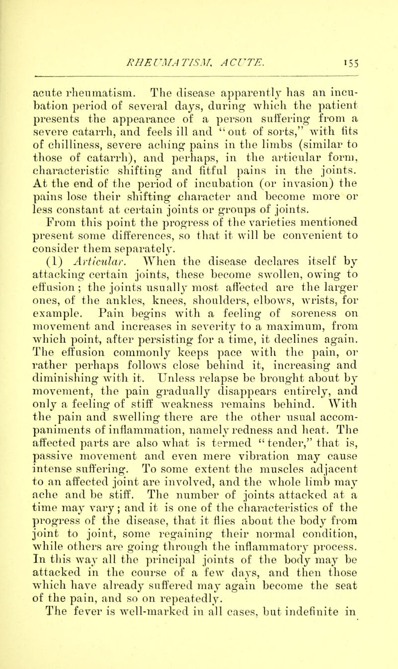 acute rhenmatism. The disease apparentl^^ has an incu- bation period of several days, during which the patient presents the appearance of a person suffering- from a severe catarrh, and feels ill and out of soi'ts, with fits of chilliness, severe aching pains in the limbs (similar to those of catarrh), and perhaps, in the articular form, characteristic shifting* and fitful pains in the joints. At the end of the period of incubation (or invasion) the pains lose their shifting character and become more or less constant at certain joints or groups of joints. From this point the progress of the varieties mentioned present soine differences, so that it will be convenient to consider them separatel3\ (1) Articular. When the disease declares itself by attacking certain joints, these become swollen, owing to effusion; the joints usually most affected are the larger ones, of the ankles, knees, shoulders, elbows, wrists, for example. Pain begins with a feeling of soreness on movement and increases in severity to a maximum, from which point, after persisting for a time, it declines again. The effusion commonly keeps pace with the pain, or rather perhaps follows close behind it, increasing and diminishing with it. Unless relapse be brought about by movement, the pain gradually disappears entirely, and only a feeling of stiff weakness remains behind. With the pain and swelling there are the other nsual accom- paniments of inflammation, namely redness and heat. The affected parts are also what is termed  tender, that is, passive movement and even mere vibration may cause intense suffering. To some extent the muscles adjacent to an affected joint are involved, and the whole limb may ache and be stiff. The number of joints attacked at a time may vary; and it is one of the characteristics of the progress of the disease, that it flies about the body from joint to joint, some regaining their normal condition, while others are going through the inflammatory process. In this way all the princi]:)al joints of the body may be attacked in the course of a few days, and then those which have already suffered may again become the seat of the pain, and so on repeatedly. The fever is well-marked in all cases, but indefinite in