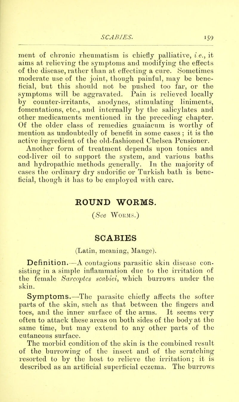 SCABIES. 59 ment of chronic rheumatism is chief!j palliative, i e., it aims at relieving the symptoms and niodit'jing the effects of the disease, rather than at effecting a cure. ►Sometimes moderate use of the joint, though painful, may be bene- hcial, but this should not be pushed too far, or the symptoms will be aggravated. Pain is relieved locally by counter-irritants, anodynes, stimulating liniments, fomentations, etc., and internally by the salicylates and other medicaments mentioned in the preceding chapter. Of the older class of remedies guaiacum is worthy of mention as undoubtedly of benefit in some cases ; it is the active ingredient of the old-fashioned Chelsea Pensioner. Another form of treatment depends upon tonics and cod-liver oil to support the system, and various baths and hydropathic methods generally. In the majority of cases the ordinary dry sudorific or Turkish bath is bene- ficial, though it has to be employed with care. ROUND WORMS. {See Wok MS.) SCABIES (Latin, meaning, Mange). Definition.—A contagious parasitic skin disease con- sisting in a simple inflammation due to the irritation of the female Sarcoptcs acahiei, which burrows under the skin. Symptoms.—The parasite chiefly affects the softer parts of the skin, such as that between the fingers and toes, and the inner surface of the ai'ms. It seems very often to attack these areas on both sides of the body at the same time, but may extend to any other parts of the cutaneous surface. The morbid condition of the skin is the combined i-esult of the burrowing of the insect and of the scratching resorted to by the host to relieve the irritation; it is described as an artificial superficial eczema. The burrows