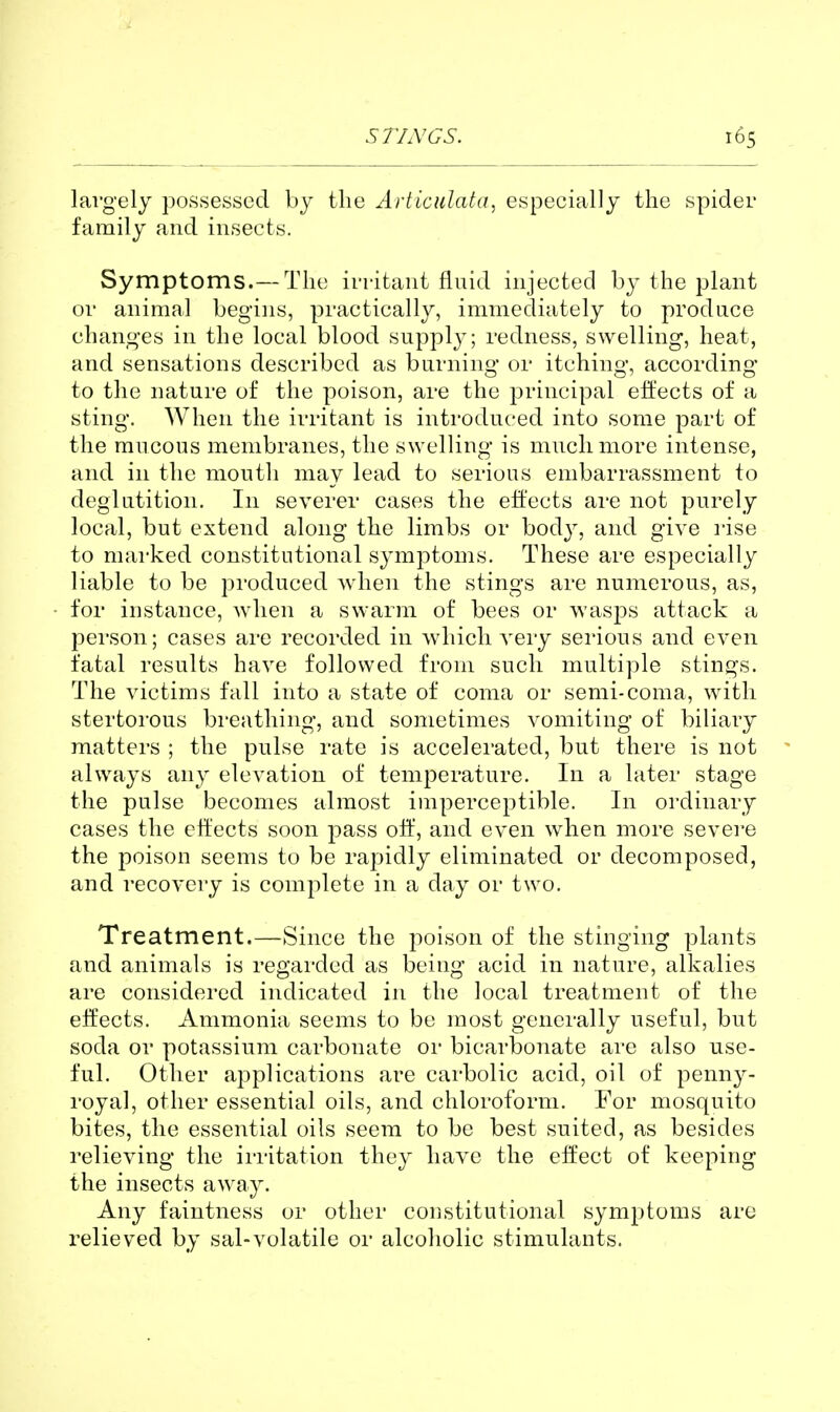 S 77,V GS. largely possessed by the Articulata, especially the spider family and insects. Symptoms.— The irritant fluid injected by the plant or animal begins, practically, immediately to produce changes in the local blood supply; redness, swelling, heat, and sensations described as burning or itchino- according to the nature of the poison, are the principal effects of a sting*. When the irritant is introduced into some part of the mucous membranes, the swelling is much more intense, and in the mouth may lead to serious embarrassment to deglutition. In severer cases the effects are not purely local, but extend along the limbs or bod}^ and give rise to marked constitutional symptoms. These are especially liable to be pi'oduced when the stings are numerous, as, for instance, when a swarm of bees or wasps attack a person; cases are recorded in which very serious and even fatal results have followed from such multiple stings. The victims fall into a state of coma or semi-coma, with stertorous breathing, and sometimes vomiting of biliary matters ; the pulse rate is accelei'ated, but there is not ' always any elevation of temperature. In a later stage the pulse becomes almost imperceptible. In ordinary cases the effects soon pass off, and even when more severe the poison seems to be rapidly eliminated or decomposed, and recovery is complete in a day or two. Treatment.—Since the poison of the stinging plants and animals is regarded as being acid in nature, alkalies are considered indicated in the local treatment of the eifects. Ammonia seems to be most generally useful, but soda or potassium carbonate or bicarbonate are also use- ful. Other applications are carbolic acid, oil of penny- royal, other essential oils, and chloroform. For mosquito bites, the essential oils seem to be best suited, as besides relieving the irritation they have the effect of keeping the insects away. Any faintness or other constitutional symptoms arc relieved by sal-volatile or alcoholic stimulants.