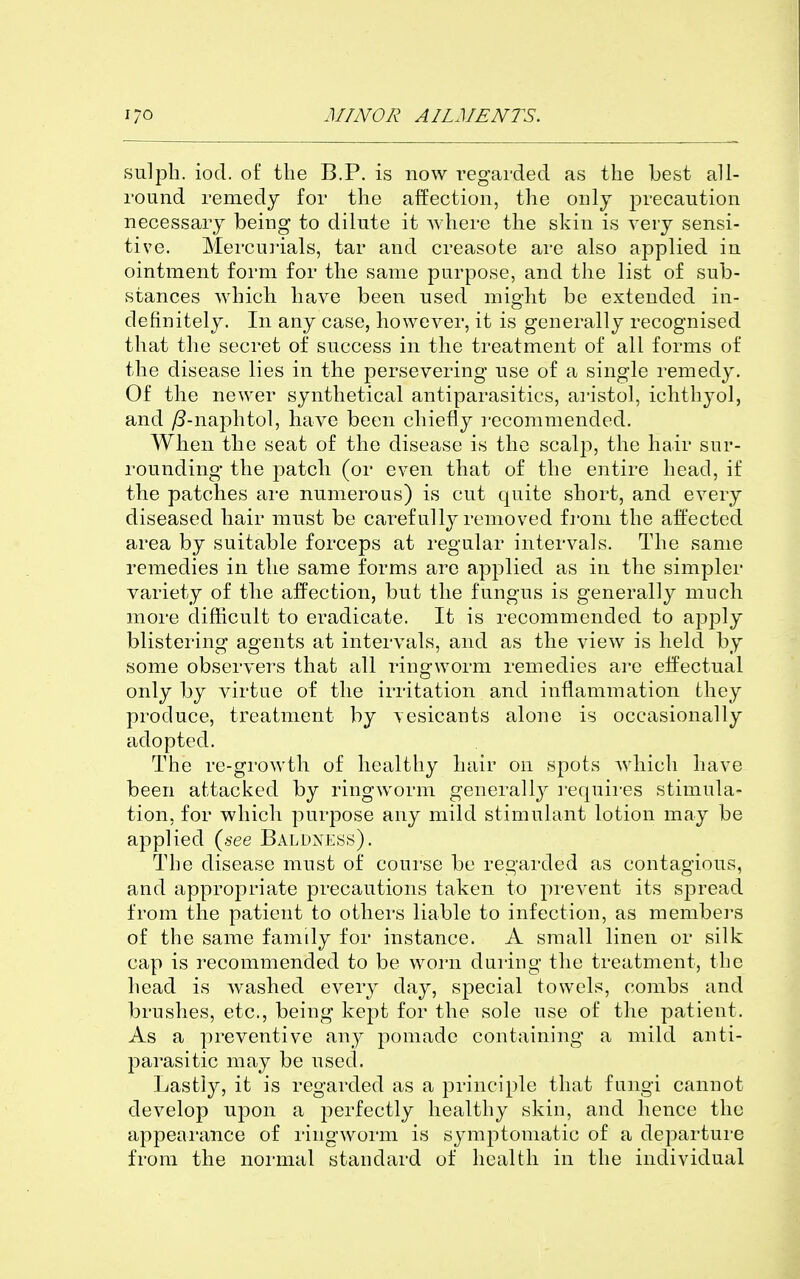 sulph. iod. of the B.P. is now regarded as the best all- round remedy for the affection, the only precaution necessary being to dilute it where the skin is very sensi- tive. Mercurials, tar and creasote are also applied in ointment form for the same purpose, and the list of sub- stances which have been used might be extended in- definitely. In any case, however, it is generally recognised that the secret of success in the treatment of all forms of the disease lies in the persevering use of a single remedy. Of the newer synthetical antiparasitics, aristol, ichthyol, and yS-naphtol, have been chiefly recommended. When the seat of the disease is the scalp, the hair sur- rounding the patch (or even that of the entire head, if the patches are numerous) is cut quite short, and every diseased hair must be carefully removed from the affected area by suitable forceps at regular intervals. The same remedies in the same forms are applied as in the simpler variety of the affection, but the fungus is generally much more difficult to eradicate. It is recommended to apply blistering agents at intervals, and as the view is held by some observers that all ringworm remedies are effectual only by virtue of the irritation and inflammation they produce, treatment by vesicants alone is occasionally adopted. The re-growth of healthy hair on spots which have been attacked by ringworm generallj^ i-equii'es stimula- tion, for which purpose any mild stimulant lotion may be applied (*-ee Baldness). The disease must of course be regarded as contagious, and approj}riate precautions taken to prevent its spread from the patient to othei'S liable to infection, as members of the same family for instance. A small linen or silk cap is recommended to be worn during the treatment, the head is washed every day, special towels, combs and brushes, etc., being kept for the sole use of the patient. As a preventive any pomade containing a mild anti- parasitic may be used. Lastly, it is regarded as a principle that fungi cannot develop upon a perfectly healthy skin, and hence the appearance of ringworm is symptomatic of a departure from the normal standard of health in the individual