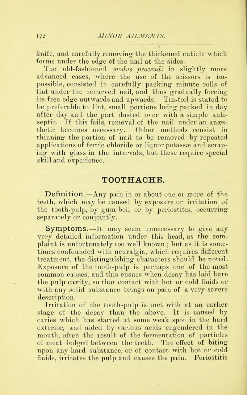 knife, and carefully removing the thickened cuticle which forms under the edge Of the nail at the sides. Tlie old-fashioned modus proceudi in slightly more advanced cases, where the use of the scissors is im- possible, consisted in carefully packing minute rolls of lint under the recurved nail, and thus gradually forcing its free edge outwards and upwards. Tin-foil is stated to be preferable to lint, small portions being packed in day after day and the part dusted over with a simple anti- septic. If this fails, removal of the nail under an anfes- thetic becomes necessary. Other methods consist in thinning the portion of nail to be removed by repeated applications of ferric chloride or liquor potassge and scrap- ing with glass in the intervals, but these require special skill and experience. TOOTHACHE. Definition.—Any pain in or about one or more of the teeth, which may be caused by exposure or irritation of the tooth-pulp, by gum-boil or by periostitis, occurring separately or conjointly. Symptoms.—It may seem unnecessary to give any very detailed information under this head, as the com- plaint is unfortunately too well known ; but as it is some- times confounded Avith neuralgia, which requires different treatment, the distinoruishing- characters should be noted. Exposure of the tooth-pulp is perhaps one of the most common causes, and this ensues when decay has laid bare the pulp cavity, so that contact with hot or cold Huids or with any solid substance brings on pain of a very severe description. Irritation of the tooth-pulp is met with at an earlier stage of the decay than the above. It is caused by caries which has started at some weak spot in the hai-d exterior, and aided by various acids engendered in the mouth, often the result of the fermentation of particles of meat lodged between the teeth. The effect of biting upon any hard substance, or of contact with hot or cold fluids, irritates the pulp and causes the pain. Periostitis