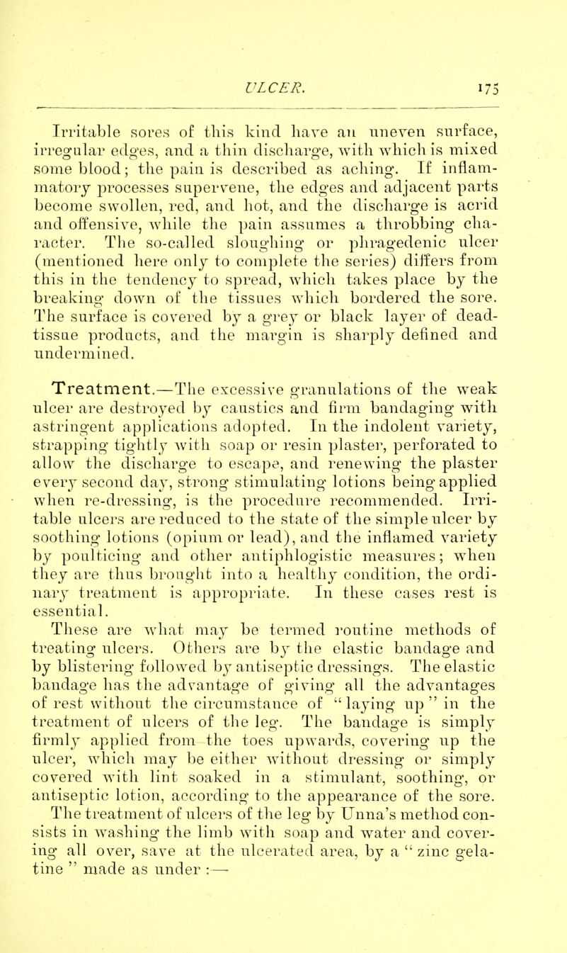 Irritable sores of this kind have an uneven surface, irregular edges, and a thin discharge, Avith which is mixed some blood; the pain is described as aching. If inflam- matory processes supervene, the edges and adjacent parts become swollen, red, and hot, and the discharge is acrid and offensive, while the pain assumes a throbbing cha- racter. The so-called sloughing or phragedenic ulcer (mentioned here only to complete the series) differs from this in the tendency to spread, which takes place by the breaking down of the tissues which bordered the sore. The surface is covered by a grey or black layer of dead- tissue products, and the margin is sharply defined and undermined. Treatment.—The excessive granulations of the weak ulcer are destroyed by caustics and firm bandaging with astringent applications adopted. In the indolent variety, strapping tightly with soap or resin plaster, perforated to allow the discharge to escape, and renewing the plaster every second day, strong stimulating lotions being applied when re-dressing, is the procedure i^ecommended. Irri- table ulcers are reduced to the state of the simple ulcer by soothing lotions (opium or lead), and the inflamed variety by poulticing and other antiphlogistic measures; when they are thus brought into a healthy condition, the ordi- nary treatment is appropriate. In these cases rest is essential. These are what may be termed routine methods of treating ulcers. Others are by the elastic bandage and by blistering followed by antiseptic dressings. The elastic bandage has the advantage of giving all the advantages of rest without the circumstance of  la3ing up  in the treatment of ulcers of the leg. The bandage is simply firmly applied from the toes upwards, covering up the ulcer, which may be either without dressing or simply covered with lint soaked in a stimulant, soothing, or antiseptic lotion, according to the appearance of the sore. The treatment of ulcei'S of the leg by Unna's method con- sists in washing the limb with soap and water and cover- ing all over, save at the ulcerated area, by a  zinc gela- tine  made as under :—