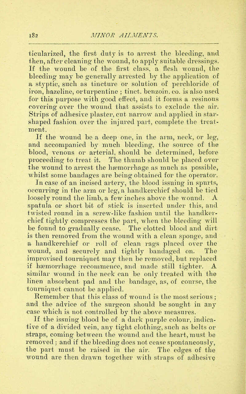 ticularizecl, the first duty is to arrest the bleeding, and then, after cleaning the wound, to apply suitable dressings. If the wound be of the first class, a flesh wound, the bleeding may be generally arrested by the apjjlication of a styptic, such as tincture or solution of ]ierchloride of iron, hazeline, orturpentine ; tinct. benzoin, co. is also used for this purpose Avith good effect, and it forms a resinous covering over the wound that assists to exclude the air. Strips of adhesive plaster, cut narrow and applied in star- shaped fashion over the injured part, complete the treat- ment. If the wound be a deep one, in the arm, neck, or leg, and accompanied by much bleeding, the source of the blood, venous or arterial, should be determined, before proceeding to treat it. The thumb should be placed over the wound to arrest the hjemorrhage as much as possible, wdiilst some bandages are being obtained for the operator. In case of an incised artery, the blood issuing in spurts, occurring in the arm or leg, a handkerchief should be tied loosely round the limb, a few inches above the wound. A spatula or short bit of stick is inserted under this, and twisted round in a screw-like fashion until the handker- chief tightly compresses the part, when the bleeding will be found to gradually cease. The clotted blood and dirt is then removed ivom the wound with a clean sponge, and a handkerchief or roll of clean rags placed over the wound, and securely and tightly bandaged on. The improvised tourniquet may then be removed, but replaced if hasmorrhage recommence, and made still tighter, A similar wound in the neck can be only treated with the linen absorbent pad and the bandage, as, of course, the tourniquet cannot be applied. Remember that this class of wound is the most serious ; and the advice of the surgeon should be sought in any case which is not controlled by the above measures. If the issuing blood be of a dark purple colour, indica- tive of a divided vein, any tight clothing, such as belts or straps, coming between the wound and the heart, must be removed ; and if the bleeding does not cease spontaneously, the part must be raised in the air. The edges of the wound are then drawn together with straps of adhesive