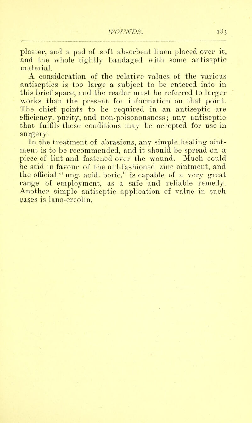 plaster, and a pad of soft absorbent linen placed over it, and the whole tiohtly bandaged with some antiseptic material. A consideration of the relative values of the various antiseptics is too large a subject to be entered into in this brief space, and the reader must be referred to larger works than the present for information on that point. The chief points to be required in an antiseptic are efficiency, purity, and non-poisonousness; any antiseptic that fulfils these conditions may be accepted for use in Hiirgevy. In the treatment of abrasions, any simple healing oint- ment is to be recommended, and it should be spread on a piece of lint and fastened over tlie wound. Much could be said in favour of the old-fashioned zinc ointment, and the official ung. acid, boric. is capable of a very great range of employment, as a safe and reliable remedy. Anothei^ simple antiseptic application of value in such cases is laiio-creolin.