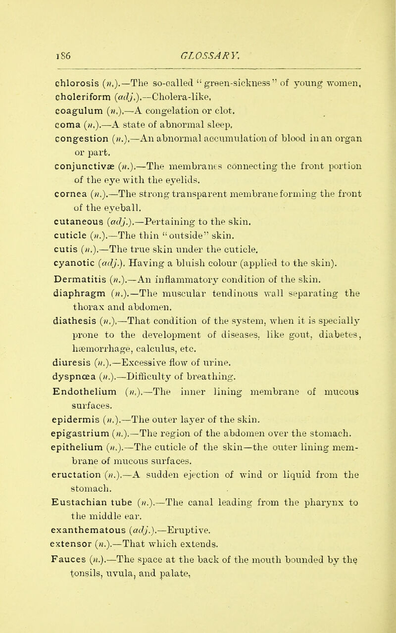 chlorosis (??,).—The so-oalled green-sickness of young %yomen, eholeriform {cidj,),—Cholera-like, coagulum {n,),—A congelation or clot, coma (>?,).—A state of abnormal sleep, congestion [n,),—An abnormal aocnmnlation of blood in an organ or part. conjunctivae {n.).—The membranes connecting the front portion of the eye with the e3^elids. cornea (??.).—The strong transparent membrane forming the front of the e\''eball. cutaneous {adj.).—Pertaining to the skin, cuticle (».).—The thin outside skin, cutis {n,).—The true skin under the cuticle, cyanotic {adj.). Having a bluish colour (applied to the skin). Dermatitis (/?.).—An inflammatory condition of the skin, diaphragm (w.).—The muscular tendinous wall separating the thorax and abdomen, diathesis —That condition of the system, Avhen it is specially prone to the development of diseases, like gout, diabetes, hsemorrhage, calculus, etc. diuresis (»,).—Excessive flow of urine, dyspnoea (/?,).—Difficulty of breathing. Endothelium (/?,).—The inner lining membrane of mucous surfaces. epidermis (>/.).—The outer layer of the skin. epigastrium {n,),—The region of the abdomen over the stomach. epithelium («.).—The cuticle of the skin—the outer lining mem- brane of mucous surfaces. eructation (/>?.).—A sudden ejection of wind or liquid from the stomach. Eustachian tube (/?.).—The canal leading from the pharynx to the middle ear. exanthematous {adj.).—Eruptive, extensor («.).—That which extends. Fauces {n.).—The space at the back of the mouth bounded by the tonsils, uvula, and palate.