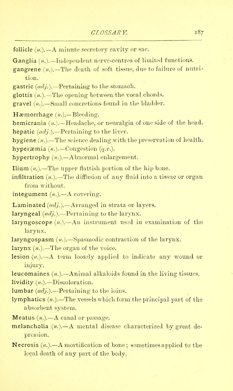 follicle A minute spcretoiy cavity or sac. Ganglia (>;.).—Independent nerve-centres of limited functions. gangrene (i/.),—The death of soft tissue, due to failure of nutri- tiMll, gastric {cid},).—Pertaining to the stomach. glottis (».).—The opening between the vocal chords. gravel (».).—Small concretions found in tlie bladdpr. Haemorrhage (>/.).—Bleeding. hemicrania (;/.).—Headache, or neuralgia of one side of the h^ad. hepatic {adj.),—Pertaining to the liver. hygiene (».).—The science dealing with the preservation of health, hyperasmia (//.).—Congestion {q.v.). hypertrophy Abnormal enlargement. Ilium (».).—The upper flatfish portion of the hip bone, infiltration {».),—The diffusion of any fluid into a tissue or organ from without, integument (/^).—A covering. Laminated (r/J/,).—Arranged in strata or laj-ers. laryngeal {adj,),—Pertaining to the larynx. laryngoscope —An instrument used in examination of the lar3mx, laryngospasm {n,),—Spasmodic contraction of the larynx, larynx (»,).—The organ of the voice. lesion {11.).—A term loosely applied to indicate any wound or injury. leucomaines {n.).—Animal alkaloids found in the living tissues. lividity (>?.).—Discoloration. lumbar (adj.).—Pertaining to the loins. lymphatics (».).—The vessels which form the principal part of the absorbent system. Meatus (??.).—A canal or passage, melancholia (».).—A mental disease characterized by great de- pression. Necrosis ()i.).—A mortification of bone; sometimes applied to the local death of any part of the body.