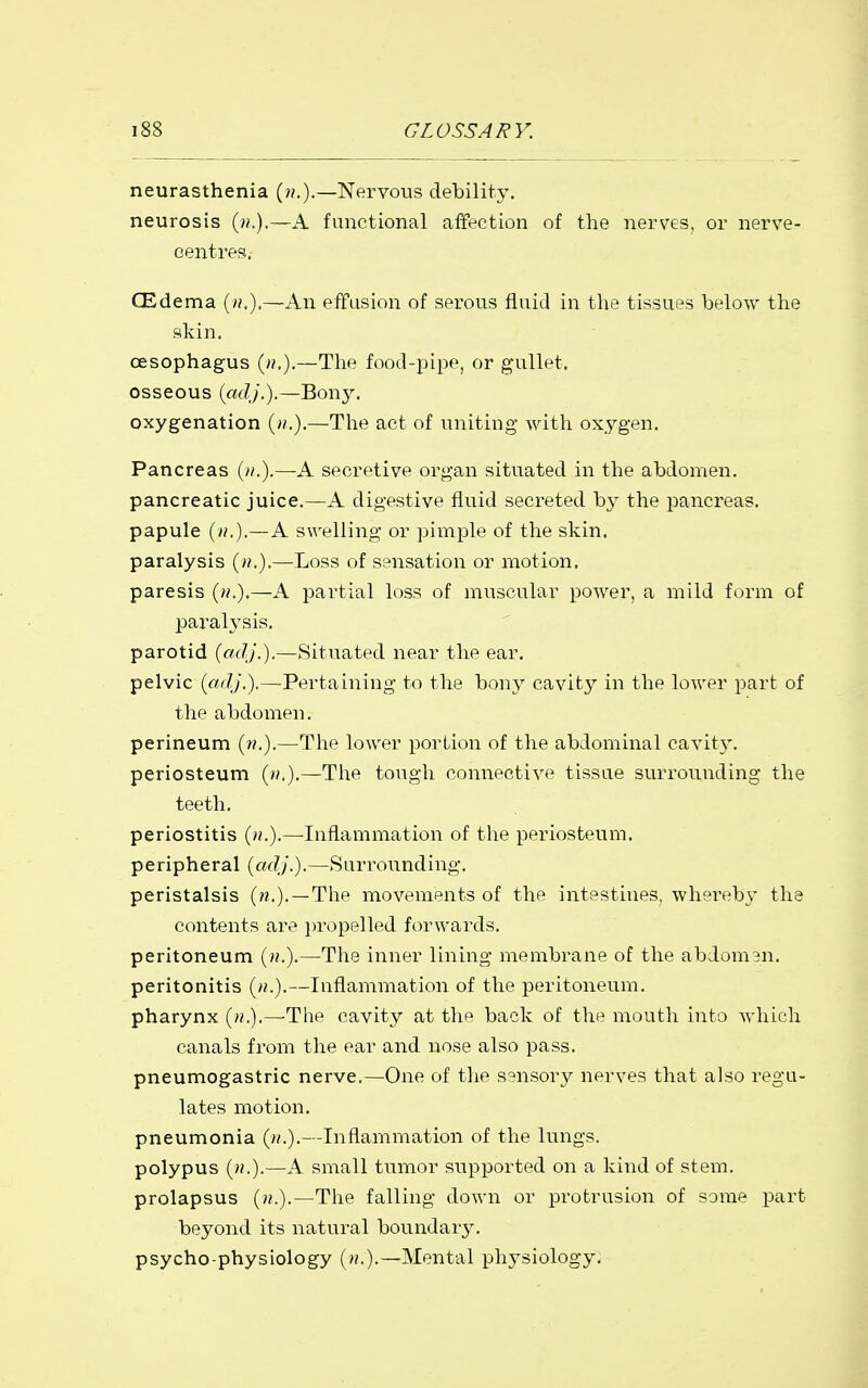 neurasthenia (??.).—Nervous debility. neurosis (».),—A functional affection of the nerves, or nerve- centres. CEdema (»,).—An effusion of serous fluid in the tissues below the skin. oesophagus (».),—The food-pipe, or gullet, osseous icidj.).—Bony. oxygenation (».).—The act of uniting with oxygen. Pancreas (/?.).—A secretive organ situated in the abdomen, pancreatic juice.—A digestive fluid secreted by the pancreas, papule (/?.),—A swelling or pimple of the skin, paralysis (??.).—Loss of sensation or motion, paresis (».).—A partial loss of muscular power, a mild form of paralysis. parotid {adj.).—Situated near the ear. pelvic (adj.).—Pertaining to the bony cavity in the lower part of the abdomen. perineum (??.).—The lower portion of the abdominal cavit}'. periosteum (».).—The tough connective tissue surrounding the teeth. periostitis (u.).—Inflammation of the periosteum, peripheral (adj.).—Surrounding. peristalsis (n.). —The movements of the intestines, whereby the contents a]'e propelled forwards. peritoneum (».).—The inner lining membrane of the abdomen. peritonitis (».).—Inflammation of the peritoneum. pharynx (/?.).—The cavity at the back of the mouth into Avhich canals from the ear and nose also pass. pneumogastric nerve.—One of the sensory nerves that also regu- lates motion. pneumonia (>/.).—Inflammation of the lungs. polypus (».).—A small tumor supported on a kind of stem. prolapsus (».).—The falling down or protrusion of some part beyond its natural boundary. psycho-physiology (».).—Mental physiology.