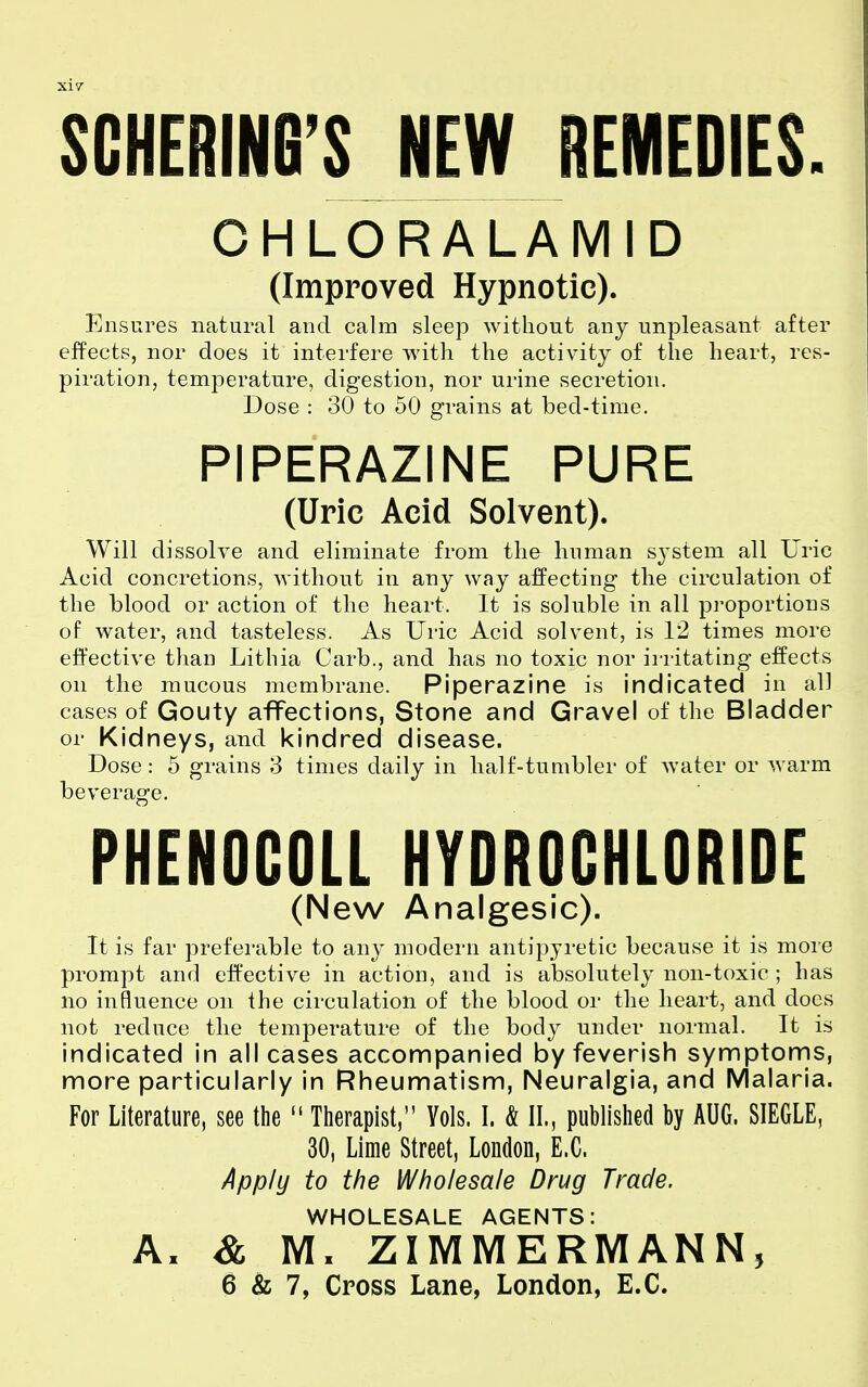 xi7 SCHERING'S JEW REMEDIES. OHLORALAMID (Improved Hypnotic). Ensures natural and calm sleep without any unpleasant after effects, nor does it interfere with the activity of the heart, res- piration, temperature, digestion, nor urine secretion. Dose : 30 to 50 grains at bed-time, PIPERAZINE PURE (Uric Acid Solvent). Will dissolve and eliminate from the human system all Uric Acid concretions, without in any way affecting the circulation of the blood or action of the heart. It is soluble in all proportions of water, and tasteless. As Uric Acid solvent, is 12 times more effective than Lithia Carb., and has no toxic nor irritating effects on the mucous membrane. Piperazine is indicated in all cases of Gouty affections, Stone and Gravel of the Bladder or Kidneys, and kindred disease. Dose: 5 grains 3 times daily in half-tumbler of Avater or warm beverage. PHENOCOLL HYDROCHLORIDE (New Analgesic). It is far preferable to any modern antipyretic because it is more prompt and effective in action, and is absolutely non-toxic ; has no influence on the circulation of the blood or the heart, and does not reduce the temperature of the body under normal. It is indicated in all cases accompanied by feverish symptorns, more particularly in Rheumatism, Neuralgia, and Malaria. For Literature, see the  Therapist, Vols. I. & II., published by AUG. SIEGLE, 30, Lime Street, London, E.G. Apply to the Wholesale Drug Trade. WHOLESALE AGENTS: A. & M. ZIMMERMANN5 6 & 7, Cross Lane, London, E.C.
