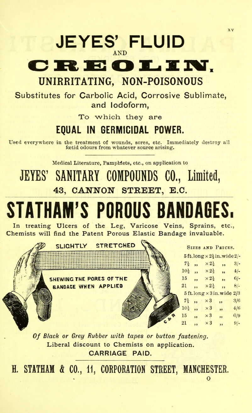 JEYES' FLUID AND UNIRRITATING, NON-POISONOUS Substitutes for Carbolic Acid, Corrosive Sublimate, and Iodoform, To which they are EQUAL IN GERMICIDAL POWER. Used everywhere in the treatment of wounds, sores, etc. Immediately destroy all foetid odours from whatever source arising. Medical Literature, PampMets, etc., on application to JEYES' SANITARY COMPOUNDS CO, Limited, 43, CANNON STREET, E.G. StATHAM'S POROUS BANDABES. In treating Ulcers of the Leg, Varicose Veins, Sprains, etc., Chemists will find the Patent Porous Elastic Bandage invaluable. Of Black or Grey Rubber with tapes or button fastening. Liberal discount to Chemists on application. CARRIAGE PAID. H. STATHAM & CO., H, CORPORATIOH STREET, MANCHESTER. o