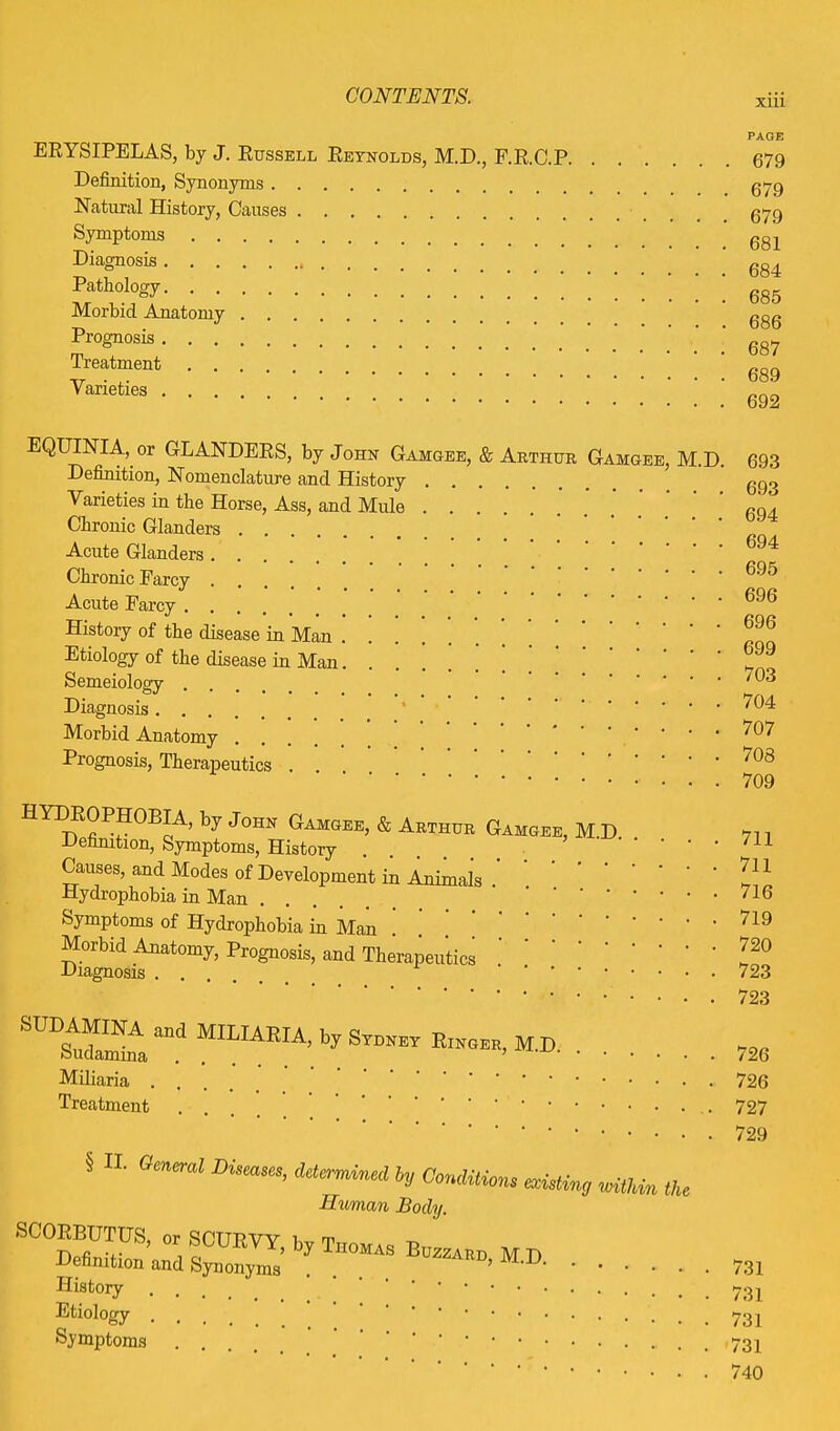 xm ERYSIPELAS, by J. Russell Reynolds, M.D., F.R.C.P. Definition, Synonyms Natural History, Causes Symptoms Diagnosis Pathology Morbid Anatomy Prognosis Treatment Varieties .... PAGE 679 679 679 681 684 685 686 687 689 692 EQUINTA, or GLANDERS, by John Gamgee, & Arthur Gamgee, M.D. Definition, Nomenclature and History Varieties in the Horse, Ass, and Mule Chronic Glanders Acute Glanders Chronic Farcy .... Acute Farcy .... History of the disease in Man Etiology of the disease in Man Semeiology .... Diagnosis Morbid Anatomy Prognosis, Therapeutics 693 693 694 694 695 696 696 699 703 704 707 708 709 HYIrf flP?0;Bc.A’ by J°HN Gamgee> & Arthur Gamgee, M D Definition, Symptoms, History Causes, and Modes of Development in Animals . Hydrophobia in Man .... Symptoms of Hydrophobia in Man Morbid Anatomy, Prognosis, and Therapeutics Diagnosis • • . . 711 711 716 719 720 723 723 SUA.a“d Miliaria .... Treatment . 726 726 727 729 § II. General Diseases, determined by Conditions existv Human Body. SCOEBUTUS, or SCURVY, by Thomas Bozzard m Definition and Synonyms History . Etiology ... ' Symptoms ... existing within the D. 731 731 731 731 740