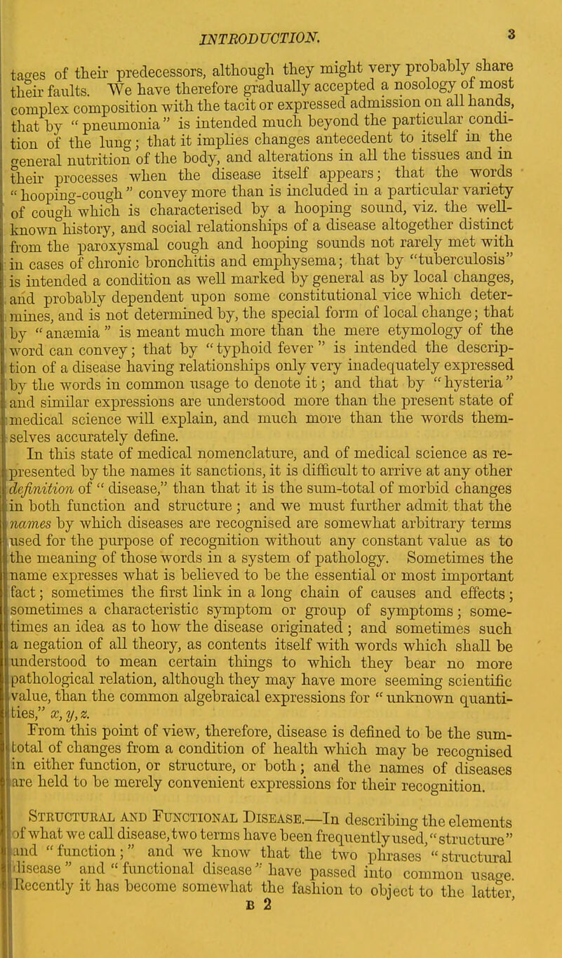 ta<res of their predecessors, although they might very probably share their faults. We have therefore gradually accepted a nosology of most complex composition with the tacit or expressed admission on all hands, that by “ pneumonia ” is intended much beyond the particular condi- tion of the lung; that it implies changes antecedent to itself in the o'eneral nutrition of the body, and alterations in all the tissues and in their processes when the disease itself appears; that the words hooping-cough convey more than is included in a particulai \anety of cough which is characterised by a hooping sound, viz. the _ well- known*3history, and social relationships of a disease altogether distinct from the paroxysmal cough and hooping sounds not rarely met with in cases of chronic bronchitis and emphysema; that by “tuberculosis” is intended a condition as well marked by general as by local changes, and probably dependent upon some constitutional vice which deter- mines, and is not determined by, the special form of local change; that by “ amemia ” is meant much more than the mere etymology of the word can convey; that by “ typhoid fever ” is intended the descrip- tion of a disease having relationships only very inadequately expressed by the words in common usage to denote it; and that by “ hysteria ” and similar expressions are understood more than the present state of medical science will explain, and much more than the words them- ■ selves accurately define. In this state of medical nomenclature, and of medical science as re- ■ presented by the names it sanctions, it is difficult to arrive at any other :| definition of “ disease,” than that it is the sum-total of morbid changes . in both function and structure ; and we must further admit that the | names by which diseases are recognised are somewhat arbitrary terms - used for the purpose of recognition without any constant value as to i> the meaning of those words in a system of pathology. Sometimes the j name expresses what is believed to be the essential or most important : fact; sometimes the first link in a long chain of causes and effects; Ij sometimes a characteristic symptom or group of symptoms; sorne- i; times an idea as to how the disease originated ; and sometimes such la negation of all theory, as contents itself with words which shall be 1 understood to mean certain things to which they bear no more  pathological relation, although they may have more seeming scientific value, than the common algebraical expressions for “ unknown quanti- ties,” x, y, z. From this point of view, therefore, disease is defined to be the sum- total of changes from a condition of health which may be recognised in either function, or structure, or both; and the names of diseases are held to be merely convenient expressions for their recognition. Structural and Functional Disease.—In describing the elements of what we call disease, two terms have been frequently used, “ structure ” Lind function, and we know that the two phrases “ structural iisease” and “functional disease” have passed into common usage Recently it has become somewhat the fashion to object to the latter,