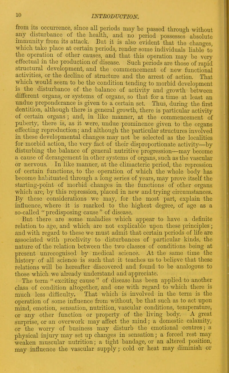 fiom its occuiience, since all periods may lie passed through without any distuibance ot the health, and no period possesses absolute immunity from its attack. But it is also evident that the changes, which take place at certain periods, render some individuals liable to the operation of other causes, and that this operation may be very effectual in the production ot disease. Such periods are those of rapid structural development, and the commencement of new functional activities, or the decline of structure and the arrest of action. That which would seem to be the condition tending to morbid development is the disturbance of the balance of activity and growth between different organs, or systems of organs, so that for a time at least an undue preponderance is given to a certain set. Thus, during the first dentition, although there is general growth, there is particular activity of certain organs ; and, in like manner, at the commencement of puberty, there is, as it were, undue prominence given to the organs effecting reproduction; and although the particular structures involved in these developmental changes may not be selected as the localities for morbid action, the very fact of their disproportionate activity—by disturbing the balance of general nutritive progression—may become a cause of derangement in other systems of organs, such as the vascular or nervous. In like manner, at the climacteric period, the repression of certain functions, to the operation of which the whole body has become habituated through a long series of years, may prove itself the starting-point of morbid changes in the fimetions of other organs which are, by this repression, placed in new and trying circumstances. By these considerations we may, for the most part, explain the influence, where it is marked to the highest degree, of age as a so-called “ predisposing cause ” of disease. But there are some maladies which appear to have a definite relation to age, and which are not explicable upon these principles; and with regard to these we must admit that certain periods of life are associated with proclivity to disturbances of particular kinds, the nature of the relation between the two classes of conditions being at present unrecognised by medical science. At the same time the history of all science is such that it teaches us to believe that these relations will be hereafter discovered and found to be analogous to those which we already understand and appreciate. The term “ exciting cause ” of disease has been applied to another class of condition altogether, and one with regard to which there is much less difficulty. That which is involved in the term is the operation of some influence from without, be that such as to act upon mind, emotion, sensation, nutrition, vascular conditions, temperature, or any other function or property of the living body. A great surprise, or an overwork may affect the mind; a domestic calamity, or the worry of business may disturb the emotional centres; a physical injury may set up changes in sensation; a forced rest may weaken muscular nutrition; a tight bandage, or an altered position, may influence the vascular supply; cold or heat may diminish or