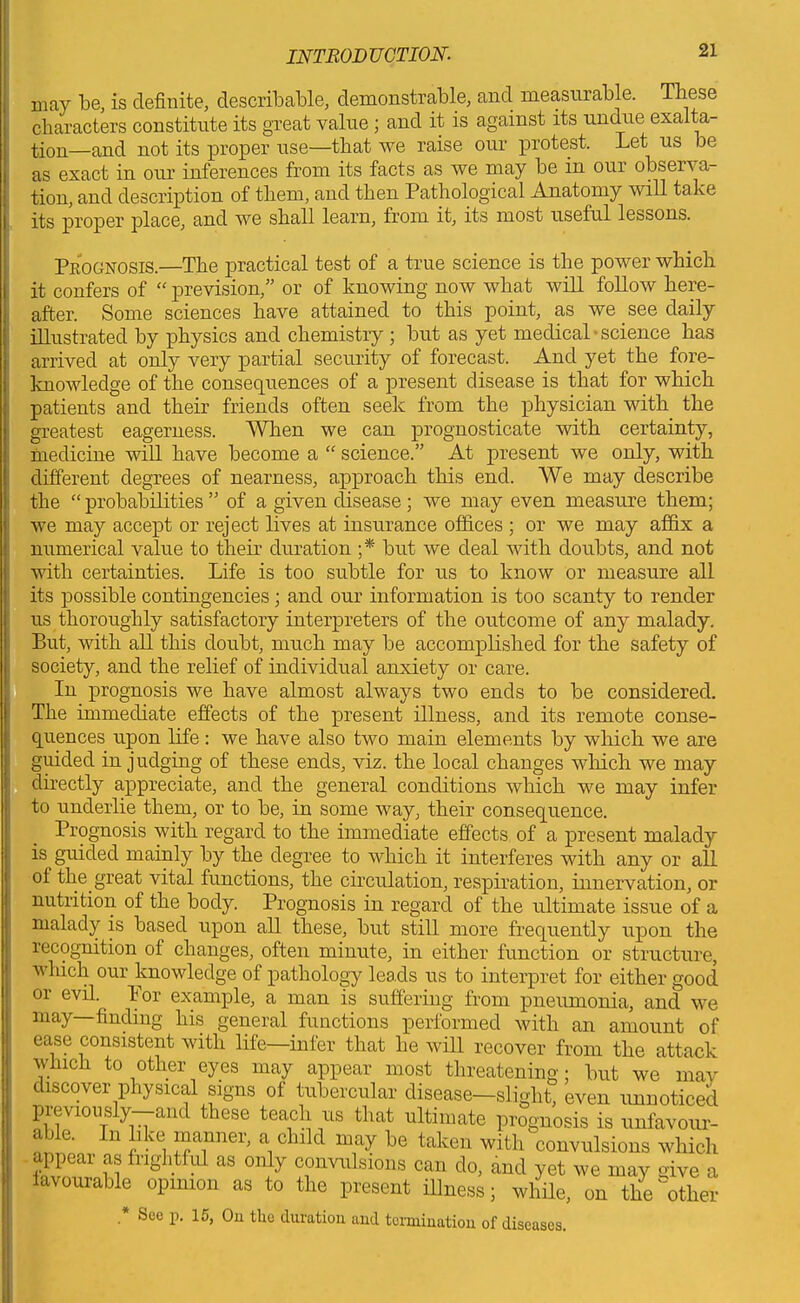 may be, is definite, describable, demonstrable, and measurable. These characters constitute its great value ; and it is against its undue exalta- tion—and not its proper use—that we raise our protest. Let us be as exact in our inferences from its facts as we may be in our observa- tion, and description of them, and then Pathological Anatomy will take its proper place, and we shall learn, from it, its most useful lessons. Prognosis.—The practical test of a true science is the power which it confers of “ prevision,” or of knowing now what will follow here- after. Some sciences have attained to this point, as we see daily illustrated by physics and chemistry ; but as yet medical • science has arrived at only very partial security of forecast. And yet the fore- knowledge of the consequences of a present disease is that for which patients and their friends often seek irom the physician with the greatest eagerness. When we can prognosticate with certainty, medicine will have become a “ science.” At present we only, with different degrees of nearness, approach this end. We may describe the “ probabilities ” of a given disease ; we may even measure them; we may accept or reject lives at insurance offices ; or we may affix a numerical value to their duration ;* but we deal with doubts, and not with certainties. Life is too subtle for us to know or measure all its possible contingencies; and our information is too scanty to render us thoroughly satisfactory interpreters of the outcome of any malady. But, with all this doubt, much may be accomplished for the safety of society, and the relief of individual anxiety or care. In prognosis we have almost always two ends to be considered. The immediate effects of the present illness, and its remote conse- quences upon life : we have also two main elements by which we are guided in judging of these ends, viz. the local changes which we may directly appreciate, and the general conditions which we may infer to underlie them, or to be, in some way, their consequence. Prognosis with regard to the immediate effects of a present malady is guided mainly by the degree to which it interferes with any or all ol the great vital functions, the circulation, respiration, innervation, or nutrition of the body. Prognosis in regard of the ultimate issue of a malady is based upon all these, but still more frequently upon the recognition of changes, often minute, in either function or structure, which our knowledge of pathology leads us to interpret for either good or evil. Bor example, a man is suffering from pneumonia, and we may—finding his general functions performed with an amount of ease consistent with life—infer that he will recover from the attack which to other eyes may appear most threatening; but we may discover physical signs of tubercular disease—slight, even unnoticed previously—and these teach us that ultimate prognosis is unfavour- able. In like manner, a child may be taken with convulsions which appear as frightful as only convulsions can do, and yet we may give a favourable opinion as to the present illness; while, on the'other * Seo P- 15> 0u tlle duration and termination of diseases.