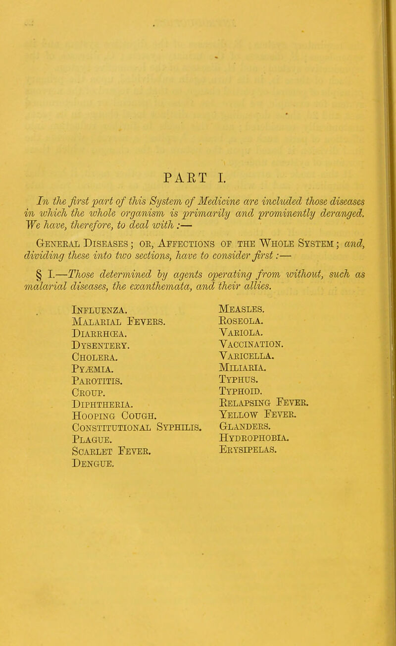 PART I. In the first 'part of this System of Medicine are included those diseases in which the whole organism is primarily and 'prominently deranged. We have, therefore, to deal with :— General Diseases ; or, Affections of the Whole System ; and, dividing these into tioo sections, have to consider first:— § I.—Those determined by agents operating from without, such as malarial diseases, the exanthemata, and their allies. Influenza. Malarial Peyers. Diarrhcea. Dysentery. Cholera. Pyaemia. Parotitis. Croup. Diphtheria. Hooping Cough. Constitutional Syphilis. Plague. Scarlet Pever. Dengue. Measles. Eoseola. Variola. Vaccination. Varicella. Miliaria. Typhus. Typhoid. Kelapsing Pever. Yellow Pever. Glanders. Hydrophobia. Erysipelas.