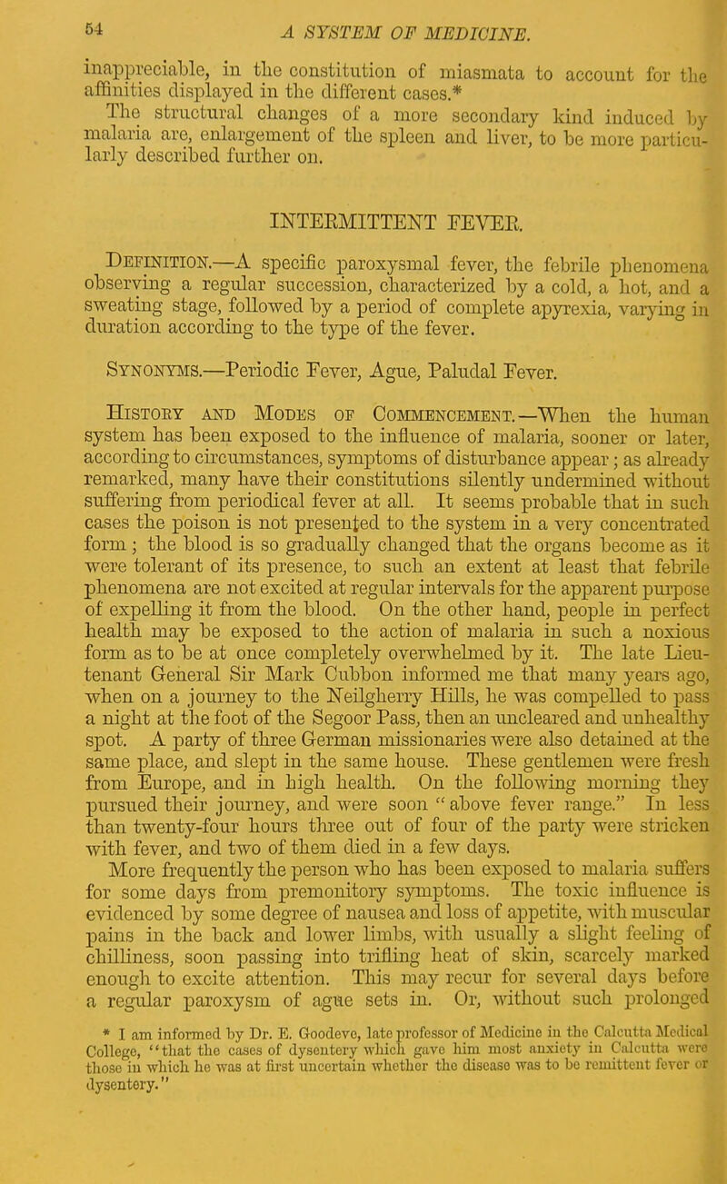 inappreciable, in the constitution of miasmata to account for the affinities displayed in the different cases.* The structural changes of a more secondary kind induced by malaria are, enlargement of the spleen and liver, to be more particu- larly described further on. INTERMITTENT FEVER. Definition.—A specific paroxysmal fever, the febrile phenomena observing a regular succession, characterized by a cold, a hot, and a sweating stage, followed by a period of complete apyrexia, varying in duration according to the type of the fever. Synonyms.—Periodic Eever, Ague, Paludal Fever. Histoey and Modes of Commencement. —When the human system has been exposed to the influence of malaria, sooner or later, according to circumstances, symptoms of disturbance appear; as already remarked, many have their constitutions silently undermined without suffering from periodical fever at all. It seems probable that in such cases the poison is not presented to the system in a very concentrated form ; the blood is so gradually changed that the organs become as it were tolerant of its presence, to such an extent at least that febrile phenomena are not excited at regular intervals for the apparent purpose of expelling it from the blood. On the other hand, people in perfect health may be exposed to the action of malaria in such a noxious form as to be at once completely overwhelmed by it. The late Lieu- tenant General Sir Mark Cubbon informed me that many years ago, when on a journey to the Neilgherry Hills, he was compelled to pass a night at the foot of the Segoor Pass, then an uncleared and unhealthy spot. A party of three German missionaries were also detained at the same place, and slept in the same house. These gentlemen were fresh from Europe, and in high health. On the following morning they pursued their journey, and were soon “above fever range.” In less than twenty-four hours three out of four of the party were stricken with fever, and two of them died in a few days. More frequently the person who has been exposed to malaria suffers for some days from premonitory symptoms. The toxic influence is evidenced by some degree of nausea and loss of appetite, with muscular pains in the back and lower limbs, with usually a slight feeling of chilliness, soon passing into trifling heat of skin, scarcely marked enough to excite attention. This may recur for several days before a regular paroxysm of ague sets in. Or, without such prolonged * I am informed, by Dr. E. Goodeve, late professor of Medicine in the Calcutta Medical College, ‘ * that tlio cases of dysentery which gave him most anxiety in Calcutta were those in which he was at first uncertain whethor the discaso was to bo remittent fever or dysentery.’’