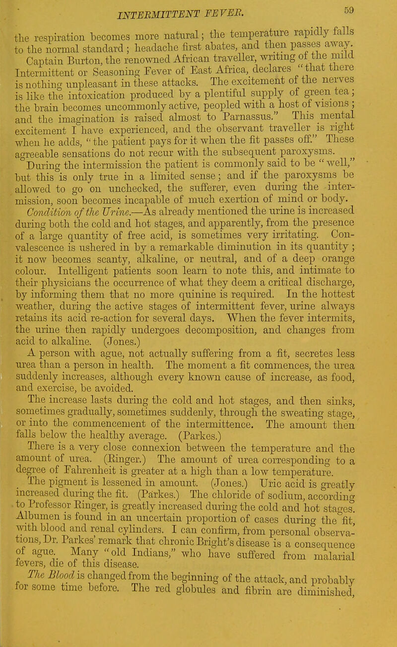 the respiration becomes more natural; the temperature rapidly falls to the normal standard ; headache first abates, and then passes av ay. Captain Burton, the renowned African traveller, writing of the mi u Intermittent or Seasoning Fever of East Africa,, declares ‘that there is nothing unpleasant in these attacks. The excitement of the nerves is like the intoxication produced by a plentiful supply of green tea, the brain becomes uncommonly active, peopled with a host of visions ; and the imagination is raised almost to Parnassus. This .mental excitement I have experienced, and the observant traveller is light when he adds, “ the patient pays for it when the fit passes off.” These agreeable sensations do not recur with the subsequent paroxysms. „ During the intermission the patient is commonly said to be “ well, but this is only true in a limited sense; and if the paroxysms be allowed to go on unchecked, the sufferer, even during the inter- mission, soon becomes incapable of much exertion of mind or body. Condition of the Urine.—As already mentioned the urine is increased during both the cold and hot stages, and apparently, from the presence of a large quantity of free acid, is sometimes very irritating. Con- valescence is ushered in by a remarkable diminution in its quantity ; it now becomes scanty, alkaline, or neutral, and of a deep orange colour. Intelligent patients soon learn to note this, and intimate to their physicians the occurrence of what they deem a critical discharge, by informing them that no more quinine is required. In the hottest weather, during the active stages of intermittent fever, urine always retains its acid re-action for several days. When the fever intermits, the urine then rapidly undergoes decomposition, and changes from acid to alkaline. (Jones.) A person with ague, not actually suffering from a fit, secretes less urea than a person in health. The moment a fit commences, the urea suddenly increases, although every known cause of increase, as food, and exercise, be avoided. The increase lasts during the cold and hot stages, and then sinks, sometimes gradually, sometimes suddenly, through the sweating stage, or into the commencement of the intermittence. The amount then falls below the healthy average. (Parkes.) There is a very close connexion between the temperature and the amount of urea. (Einger.) The amount of urea corresponding to a degree of Fahrenheit is greater at a high than a low temperature. The pigment is lessened in amount. (Jones.) Uric acid is greatly increased during the. fit. (Parkes.) The chloride of sodium, according to Professor Einger,. is greatly increased during the cold and hot stages’. Albumen is found in an uncertain proportion of cases during the fit, with blood and renal cylinders. I can confirm, from personal°observa- turns, Di. 1 aikes remark that chronic Bright’s disease is a consequence of ague Many “old Indians,” who have suffered from malarial levers, die of this disease. The Blood is changed from the beginning of the attack, and probably for some time before. The red globules and fibrin are diminished,