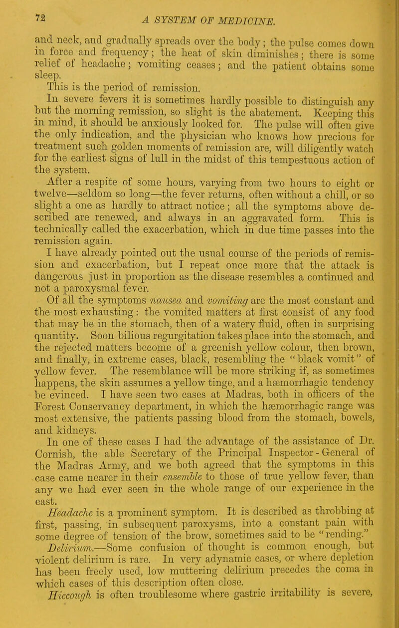 find neck, and gradually spreads over tlie body; the pulse comes down in force and frequency; the heat of skin diminishes; there is some relief of headache; vomiting ceases \ and the patient obtains some sleep. This is the period of remission. In severe fevers it is sometimes hardly possible to distinguish any but the morning remission, so slight is the abatement. Keeping this in mind, it should be anxiously looked for. The pulse will often give the only indication, and the physician who knows how precious for treatment such golden moments of remission are, will diligently watch for the earliest signs of lull in the midst of this tempestuous action of the system. After a respite of some hours, varying from two hours to eight or twelve—seldom so long—the fever returns, often without a chill, or so slight a one as hardly to attract notice; all the symptoms above de- scribed are renewed, and always in an aggravated form. This is technically called the exacerbation, which in due time passes into the remission again. I have already pointed out the usual course of the periods of remis- sion and exacerbation, but I repeat once more that the attack is dangerous just in proportion as the disease resembles a continued and not a paroxysmal fever. Of all the symptoms nausea and vomiting are the most constant and the most exhausting: the vomited matters at first consist of any food that may be in the stomach, then of a watery fluid, often in surprising quantity. Soon bilious regurgitation takes place into the stomach, and the rejected matters become of a greenish yellow colour, then brown, and finally, in extreme cases, black, resembling the “ black vomit ” of yellow fever. The resemblance will be more striking if, as sometimes happens, the skin assumes a yellow tinge, and a haemorrhagic tendency be evinced. I have seen two cases at Madras, both in officers of the Forest Conservancy department, in which the haemorrhagic range was most extensive, the patients passing blood from the stomach, bowels, and kidneys. In one of these cases I had the advantage of the assistance of Dr. Cornish, the able Secretary of the Principal Inspector - General of the Madras Army, and we both agreed that the symptoms in this case came nearer in their ensemble to those of true yellow fever, than any we had ever seen in the whole range of our experience in the east. Headache is a prominent symptom. It is described as throbbing at first, passing, in subsequent paroxysms, into a constant pain with some degree of tension of the brow, sometimes said to be “rending. Delirium.—Some confusion of thought is common enough, but violent delirium is rare. In very adynamic cases, or where depletion has been freely used, low muttering delirium precedes the coma in which cases of this description often close. Hiccough is often troublesome where gastric irritability is severe,